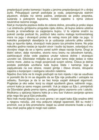 preplavljujući preko kamenja i bujala u jarcima preplavljavajući ih u divljoj
žurbi. Prikupljajući zamah podivljala je voda, potpomognuta stalnim
pljuskom, divljala niz strme padine, prelijevala se preko prepreka,
sudarala s pokrajnim bujicama, tvoreći zajedno s njima zidove
neukrotive razorne snage.
Kad je munjevita poplava došla do zelene doline, provalila je preko slapa
i uz strahovitu grmljavinu progutala cijelu dolinu, ali bujna zelena udolina
čuvala je iznenađenje za zapjenjenu bujicu. U to vrijeme snažni su
pokreti zemlje podizali tlo, podižući tako razinu maloga kontinentalnog
mora na jugu i otvarajući prolaz do većeg mora još dalje na jugu. U
nekoliko posljednjih desetljeća to je uzdizanje zatvorilo plitku udolinu
koju je ispunila rijeka, stvarajući malo jezero iza prirodne brane. No prije
nekoliko godina nastao je ispušni otvor i isušio taj bazen, ostavljajući mu
dovoljno vlage da se u njemu usred suhih stepa razvije šuma. Drugi je
blatni odron, dalje nizvodno, stvorio novu branu na odvodnom kanalu,
zadržavajući divlje vode poplava unutar rubova doline i stvarajući
uzvratni val. Džondalar mišljaše da je prizor tamo dolje došao iz neke
noćne more. Jedva su mogli povjerovati svojim očima. Čitava je dolina
postala podivljala uzvitlana luda bujica blata i kamenja koja je
zapljuskivala na sve strane, noseći grmlje i čitavo drveće, iščupano
zajedno s korijenjem i rastrgano silovitim naletima.
Nijedno živo biće ne bi moglo preživjeti na tom mjestu i nije se usuđivao
ni pomisliti što bi im se dogodilo da se Ejla nije probudila i ustrajala na
odlasku. Sumnjao je da bi se bez konja uspjeli dokopati sigurnosti.
Pogledao je oko sebe: konji su stajali spuštenih glava, raširenih nogu,
umorni kako je samo mogao zamisliti. Vuk je stajao uz Ejlu i, primijetivši
da Džondalar gleda prema njemu, podigao glavu uspravno uvis i zatulio.
Muškarcu u sjećanju bijesnu kako je u snu čuo Vukovo zavijanje upravo
prije nego što ga je Ejla probudila.
Novi trak munje bijesnu uz zvuk groma i on osjeti kako Ejla snažno drhti
u njegovu naručju. Još nisu potpuno izbjegli opasnosti. Bili su mokri i
promrzli, sve je bilo promočeno; stajali su usred otvorene livade u oluji i
nisu imali pojma gdje bi mogli naći zaklon.
 