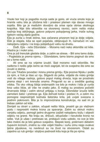 8
Visoki bor koji je pogodila munja sada je gorio, ali vruća smola koja je
hranila vatru bila je izložena kiši i praskavi plamen nije davao mnogo
svjetla. Bilo ga je međutim dovoljno da orise opće obrise okolnoga
krajolika. Nije bilo skloništa na otvorenoj ravnici, osim nešto niska
raslinja kraj obližnjega, gotovo potpuno potopljenog jarka, inače suhog
tijekom većeg dijela godine.
Ejla je zurila u mrak doline, kao začarana prizorom koji je dolje vidjela.
Dok je stajala, kiša se opet pojačala, oblijevajući ih, namačući im već
natopljenu odjeću i na kraju pobjeđujući vatru na drvetu.
- Dođi, Ejla - reče Džondalar. - Moramo naći neko sklonište od kiše.
Hladno je i mokri smo.
Ona je još trenutak gledala dolje, a zatim se strese. - Bili smo tamo dolje.
- Pogledala je prema njemu. - Džondalare, tamo bismo poginuli da smo
se u tome našli.
- Ali smo se na vrijeme izvukli. Sad moramo naći sklonište. Ne
nađemo li nešto gdje ćemo se moći zagrijati, bit će svejedno što smo se
izvukli iz doline.
On uze Trkačev povodac i krenu prema grmlju. Ejla pozove Njisku i pođe
za njim, a Vuk je išao uz nju. Stigavši do jarka, vidješe da nisko grmlje
vodi do višega raslinja, gotovo poput malog drveća, koje se prostiralo
prema stepi i oni krenuše onamo. Progurali su se u središte gustog
vrbika. Tlo oko vitkog šiblja srebrnastih iva bilo je mokro i kiša je curila
kroz usko lišće, ali više ne onako jako. S malog su prostora počistili
drvenasto šiblje i zatim skinuli prtljagu s konja. Džondalar izvuče teški
zamotani šator i pretrese ga. Ejla dohvati kolce i postavi ih, a zatim mu
pomogne rasprostrijeti kožnata šatorska krila, još uvijek svezana s
podnim pokrovom. Bila je to improvizirana konstrukcija, no sad im je
trebao zaklon od kiše.
Donijeli su stvari u zaklon, očupali nešto lišća, prostrli ga po vlažnom
podu i rasprostrti mokra krzna za spavanje. Zatim su skinuli mokru
vanjsku odjeću, pomogli jedno drugome izažeti natopljenu kožu i objesili
odjeću na grane. Na kraju se, dršćući, sklupčaše i navukoše krzna na
sebe. Vuk je ušao i pretresao se, prskajući vodu uokolo, no sve je bilo
tako mokro da je bilo gotovo svejedno. Stepski konji, prekriveni debelim
čupavim krznom, znatno su više voljeli hladnu i suhu zimu nego ovakve
ljetne pljuskove, no naviknuli su na život na otvorenom. Ostali su
zajedno uz rub grmlja i strpljivo podnosili kišu koja je lila po njima.
 