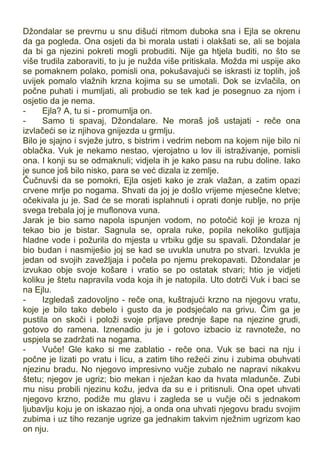 Džondalar se prevrnu u snu dišući ritmom duboka sna i Ejla se okrenu
da ga pogleda. Ona osjeti da bi morala ustati i olakšati se, ali se bojala
da bi ga njezini pokreti mogli probuditi. Nije ga htjela buditi, no što se
više trudila zaboraviti, to ju je nužda više pritiskala. Možda mi uspije ako
se pomaknem polako, pomisli ona, pokušavajući se iskrasti iz toplih, još
uvijek pomalo vlažnih krzna kojima su se umotali. Dok se izvlačila, on
počne puhati i mumljati, ali probudio se tek kad je posegnuo za njom i
osjetio da je nema.
- Ejla? A, tu si - promumlja on.
- Samo ti spavaj, Džondalare. Ne moraš još ustajati - reče ona
izvlačeći se iz njihova gnijezda u grmlju.
Bilo je sjajno i svježe jutro, s bistrim i vedrim nebom na kojem nije bilo ni
oblačka. Vuk je nekamo nestao, vjerojatno u lov ili istraživanje, pomisli
ona. I konji su se odmaknuli; vidjela ih je kako pasu na rubu doline. Iako
je sunce još bilo nisko, para se već dizala iz zemlje.
Čučnuvši da se pomokri, Ejla osjeti kako je zrak vlažan, a zatim opazi
crvene mrlje po nogama. Shvati da joj je došlo vrijeme mjesečne kletve;
očekivala ju je. Sad će se morati isplahnuti i oprati donje rublje, no prije
svega trebala joj je muflonova vuna.
Jarak je bio samo napola ispunjen vodom, no potočić koji je kroza nj
tekao bio je bistar. Sagnula se, oprala ruke, popila nekoliko gutljaja
hladne vode i požurila do mjesta u vrbiku gdje su spavali. Džondalar je
bio budan i nasmiješio joj se kad se uvukla unutra po stvari. Izvukla je
jedan od svojih zavežljaja i počela po njemu prekopavati. Džondalar je
izvukao obje svoje košare i vratio se po ostatak stvari; htio je vidjeti
koliku je štetu napravila voda koja ih je natopila. Uto dotrči Vuk i baci se
na Ejlu.
- Izgledaš zadovoljno - reče ona, kuštrajući krzno na njegovu vratu,
koje je bilo tako debelo i gusto da je podsjećalo na grivu. Čim ga je
pustila on skoči i položi svoje prljave prednje šape na njezine grudi,
gotovo do ramena. Iznenadio ju je i gotovo izbacio iz ravnoteže, no
uspjela se zadržati na nogama.
- Vuče! Gle kako si me zablatio - reče ona. Vuk se baci na nju i
počne je lizati po vratu i licu, a zatim tiho režeći zinu i zubima obuhvati
njezinu bradu. No njegovo impresivno vučje zubalo ne napravi nikakvu
štetu; njegov je ugriz; bio mekan i nježan kao da hvata mladunče. Zubi
mu nisu probili njezinu kožu, jedva da su e i pritisnuli. Ona opet uhvati
njegovo krzno, podiže mu glavu i zagleda se u vučje oči s jednakom
ljubavlju koju je on iskazao njoj, a onda ona uhvati njegovu bradu svojim
zubima i uz tiho rezanje ugrize ga jednakim takvim nježnim ugrizom kao
on nju.
 