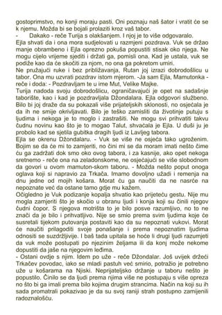 gostoprimstvo, no konji moraju pasti. Oni poznaju naš šator i vratit će se
k njemu. Možda bi se bojali prolaziti kroz vaš tabor.
- Dakako - reče Turija s olakšanjem. I njoj je to više odgovaralo.
Ejla shvati da i ona mora sudjelovati u razmjeni pozdrava. Vuk se držao
manje obrambeno i Ejla oprezno pokuša popustiti stisak oko njega. Ne
mogu cijelo vrijeme sjediti i držati ga, pomisli ona. Kad je ustala, vuk se
podiže kao da će skočiti za njom, no ona ga pokretom umiri.
Ne pružajući ruke i bez približavanja, Rutan joj izrazi dobrodošlicu u
tabor. Ona mu uzvrati pozdrav istom mjerom. -Ja sam Ejla, Mamutonka -
reče i doda: - Pozdravljam te u ime Mut, Velike Majke.
Turija nadoda svoju dobrodošlicu, ograničavajući je opet na sadašnje
taborište, kao i kad je pozdravljala Džondalara. Ejla odgovori službeno.
Bilo bi joj draže da su pokazali više prijateljskih sklonosti, no osjećala je
da ih ne smije okrivljavati. Bilo je teško zamisliti da životinje putuju s
ljudima i nekoga je to moglo i zastrašiti. Ne mogu svi prihvatiti takvu
čudnu novinu kao što je to mogao Talut, shvaćala je Ejla. U duši ju je
probolo kad se sjetila gubitka dragih ljudi iz Lavljeg tabora.
Ejla se okrenu Džondalaru. - Vuk se više ne osjeća tako ugroženim.
Bojim se da će mi to zamjeriti, no čini mi se da moram imati nešto čime
ću ga zadržati dok smo oko ovog tabora, i za kasnije, ako opet nekoga
sretnemo - reče ona na zeladonskome, ne osjećajući se više slobodnom
da govori u ovom mamuton-skom taboru. - Možda nešto poput onoga
oglava koji si napravio za Trkača. Imamo dovoljno užadi i remenja na
dnu jedne od mojih košara. Morat ću ga naučiti da ne nasrće na
nepoznate već da ostane tamo gdje mu kažem.
Očigledno je Vuk podizanje kopalja shvatio kao prijeteću gestu. Nije mu
mogla zamjeriti što je skočio u obranu ljudi i konja koji su činili njegov
čudni čopor. S njegova motrišta to je bilo posve razumljivo, no to ne
znači da je bilo i prihvatljivo. Nije se smio prema svim ljudima koje će
susretali tijekom putovanja postaviti kao da su nepoznati vukovi. Morat
će naučiti prilagoditi svoje ponašanje i prema nepoznatim ljudima
odnositi se suzdržljivije. I baš tada upitala se hoće li drugi ljudi razumjeti
da vuk može postupati po njezinim željama ili da konj može nekome
dopustiti da jaše na njegovim leđima.
- Ostani ovdje s njim. Idem po uže - reče Džondalar. Još uvijek držeći
Trkačev povodac, iako se mladi pastuh već smirio, potražio je potrebno
uže u košarama na Njiski. Neprijateljsko držanje u taboru nešto je
popustilo. Činilo se da ljudi prema njima više ne postupaju s više opreza
no što bi ga imali prema bilo kojima drugim strancima. Način na koji su ih
sada promatrali pokazivao je da su svoj raniji strah postupno zamijenili
radoznalošću.
 