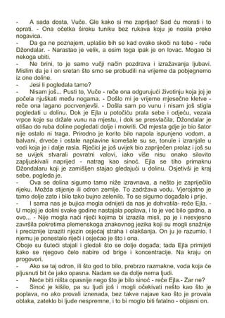 - A sada dosta, Vuče. Gle kako si me zaprljao! Sad ću morati i to
oprati. - Ona očetka široku tuniku bez rukava koju je nosila preko
nogavica.
- Da ga ne poznajem, uplašio bih se kad ovako skoči na tebe - reče
Džondalar. - Narastao je velik, a osim toga ipak je on lovac. Mogao bi
nekoga ubiti.
- Ne brini, to je samo vučji način pozdrava i izražavanja ljubavi.
Mislim da je i on sretan što smo se probudili na vrijeme da pobjegnemo
iz one doline.
- Jesi li pogledala tamo?
- Nisam još... Pusti to, Vuče - reče ona odgurujući životinju koja joj je
počela njuškati među nogama. - Došlo mi je vrijeme mjesečne kletve -
reče ona lagano pocrvenjevši. - Došla sam po vunu i nisam još stigla
pogledati u dolinu. Dok je Ejla u potočiću prala sebe i odjeću, vezala
vrpce koje su držale vunu na mjestu, i dok se presvlačila, Džondalar je
otišao do ruba doline pogledati dolje i mokriti. Od mjesta gdje je bio šator
nije ostalo ni traga. Prirodno je korito bilo napola ispunjeno vodom, a
balvani, drveće i ostale naplavine komešale su se, tonule i izranjale u
vodi koja je i dalje rasla. Rječici je još uvijek bio zapriječen prolaz i još su
se uvijek stvarali povratni valovi, iako više nisu onako silovito
zapljuskivali naprijed - natrag kao sinoć. Ejla se tiho primaknu
Džondalaru koji je zamišljen stajao gledajući u dolinu. Osjetivši je kraj
sebe, pogleda je.
- Ova se dolina sigurno tamo niže izravnava, a nešto je zapriječilo
rijeku. Možda stijenje ili odron zemlje. To zadržava vodu. Vjerojatno je
tamo dolje zato i bilo tako bujno zelenilo. To se sigurno događalo i prije.
- I sama nas je bujica mogla odnijeti da nas je dohvatila- reče Ejla. -
U mojoj je dolini svake godine nastajala poplava, i to je već bilo gadno, a
ovo... - Nije mogla naći riječi kojima bi izrazila misli, pa je i nesvjesno
završila pokretima plemenskoga znakovnog jezika koji su mogli snažnije
i preciznije izraziti njezin osjećaj straha i olakšanja. On ju je razumio. I
njemu je ponestalo riječi i osjećao je što i ona.
Oboje su šuteći stajali i gledali što se dolje događa; tada Ejla primijeti
kako se njegovo čelo nabire od brige i koncentracije. Na kraju on
progovori.
- Ako se taj odron, ili što god to bilo, prebrzo razmakne, voda koja će
pljusnuti bit će jako opasna. Nadam se da dolje nema ljudi.
- Neće biti ništa opasnije nego što je bilo sinoć - reče Ejla.- Zar ne?
- Sinoć je kišilo, pa su ljudi još i mogli očekivati nešto kao što je
poplava, no ako provali iznenada, bez takve najave kao što je provala
oblaka, zateklo bi ljude nespremne, i to bi moglo biti fatalno - objasni on.
 