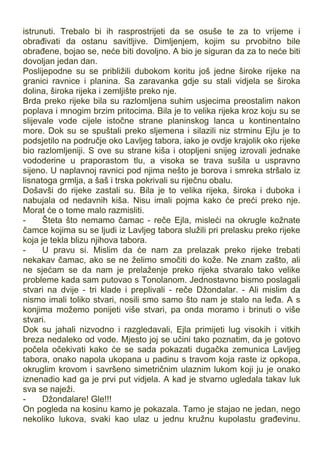 istrunuti. Trebalo bi ih rasprostrijeti da se osuše te za to vrijeme i
obrađivati da ostanu savitljive. Dimljenjem, kojim su prvobitno bile
obrađene, bojao se, neće biti dovoljno. A bio je siguran da za to neće biti
dovoljan jedan dan.
Poslijepodne su se približili dubokom koritu još jedne široke rijeke na
granici ravnice i planina. Sa zaravanka gdje su stali vidjela se široka
dolina, široka rijeka i zemljište preko nje.
Brda preko rijeke bila su razlomljena suhim usjecima preostalim nakon
poplava i mnogim brzim pritocima. Bila je to velika rijeka kroz koju su se
slijevale vode cijele istočne strane planinskog lanca u kontinentalno
more. Dok su se spuštali preko sljemena i silazili niz strminu Ejlu je to
podsjetilo na područje oko Lavljeg tabora, iako je ovdje krajolik oko rijeke
bio razlomljeniji. S ove su strane kiša i otopljeni snijeg izrovali jednake
vododerine u praporastom tlu, a visoka se trava sušila u uspravno
sijeno. U naplavnoj ravnici pod njima nešto je borova i smreka stršalo iz
lisnatoga grmlja, a šaš i trska pokrivali su riječnu obalu.
Došavši do rijeke zastali su. Bila je to velika rijeka, široka i duboka i
nabujala od nedavnih kiša. Nisu imali pojma kako će preći preko nje.
Morat će o tome malo razmisliti.
- Šteta što nemamo čamac - reče Ejla, misleći na okrugle kožnate
čamce kojima su se ljudi iz Lavljeg tabora služili pri prelasku preko rijeke
koja je tekla blizu njihova tabora.
- U pravu si. Mislim da će nam za prelazak preko rijeke trebati
nekakav čamac, ako se ne želimo smočiti do kože. Ne znam zašto, ali
ne sjećam se da nam je prelaženje preko rijeka stvaralo tako velike
probleme kada sam putovao s Tonolanom. Jednostavno bismo poslagali
stvari na dvije - tri klade i preplivali - reče Džondalar. - Ali mislim da
nismo imali toliko stvari, nosili smo samo što nam je stalo na leđa. A s
konjima možemo ponijeti više stvari, pa onda moramo i brinuti o više
stvari.
Dok su jahali nizvodno i razgledavali, Ejla primijeti lug visokih i vitkih
breza nedaleko od vode. Mjesto joj se učini tako poznatim, da je gotovo
počela očekivati kako će se sada pokazati dugačka zemunica Lavljeg
tabora, onako napola ukopana u padinu s travom koja raste iz opkopa,
okruglim krovom i savršeno simetričnim ulaznim lukom koji ju je onako
iznenadio kad ga je prvi put vidjela. A kad je stvarno ugledala takav luk
sva se naježi.
- Džondalare! Gle!!!
On pogleda na kosinu kamo je pokazala. Tamo je stajao ne jedan, nego
nekoliko lukova, svaki kao ulaz u jednu kružnu kupolastu građevinu.
 