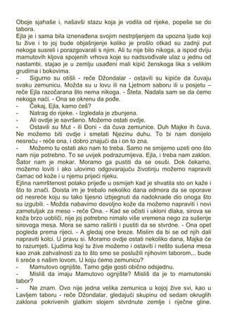 Oboje sjahaše i, našavši stazu koja je vodila od rijeke, popeše se do
tabora.
Ejla je i sama bila iznenađena svojim nestrpljenjem da upozna ljude koji
tu žive i to joj bude objašnjenje koliko je prošlo otkad su zadnji put
nekoga susreli i porazgovarali s njim. Ali tu nije bilo nikoga, a ispod dviju
mamutovih kljova spojenih vrhova koje su nadsvođivale ulaz u jednu od
nastambi, stajao je u zemlju usađeni mali kipić ženskoga lika s velikim
grudima i bokovima.
- Sigurno su otišli - reče Džondalar - ostavili su kipiće da čuvaju
svaku zemunicu. Možda su u lovu ili na Ljetnom saboru ili u posjetu –
reče Ejla razočarana što nema nikoga. - Šteta. Nadala sam se da ćemo
nekoga naći. - Ona se okrenu da pođe.
- Čekaj, Ejla, kamo ćeš?
- Natrag do rijeke. - Izgledala je zbunjena.
- Ali ovdje je savršeno. Možemo ostati ovdje.
- Ostavili su Mut - ili Đoni - da čuva zemunice. Duh Majke ih čuva.
Ne možemo biti ovdje i smetati Njezinu duhu. To bi nam donijelo
nesreću - reče ona, i dobro znajući da i on to zna.
- Možemo tu ostati ako nam to treba. Samo ne smijemo uzeti ono što
nam nije potrebno. To se uvijek podrazumijeva. Ejla, i treba nam zaklon.
Šator nam je mokar. Moramo ga pustiti da se osuši. Dok čekamo,
možemo loviti i ako ulovimo odgovarajuću životinju možemo napraviti
čamac od kože i u njemu prijeći rijeku.
Ejlina namrštenost polako prijeđe u osmijeh kad je shvatila sto on kaže i
što to znači. Doista im je trebalo nekoliko dana odmora da se oporave
od nesreće koju su tako tijesno izbjegnuti da nadoknade dio onoga što
su izgubili. - Možda nabavimo dovoljno kože da možemo napraviti i novi
zamotuljak za meso - reče Ona. - Kad se očisti i ukloni dlaka, sirova se
koža brzo uobliči, nije joj potrebno nimalo više vremena nego za sušenje
sirovoga mesa. Mora se samo raširiti i pustiti da se stvrdne. - Ona opet
pogleda prema rijeci. - A gledaj one breze. Mislim da bi se od njih dali
napraviti kolci. U pravu si. Moramo ovdje ostati nekoliko dana, Majka će
to razumjeti. Ljudima koji tu žive možemo i ostaviti i nešto sušena mesa
kao znak zahvalnosti za to što smo se poslužili njihovim taborom... bude
li sreće s našim lovom. U koju ćemo zemunicu?
- Mamutovo ognjište. Tamo gdje gosti obično odsjednu.
- Misliš da imaju Mamutovo ognjište? Misliš da je to mamutonski
tabor?
- Ne znam. Ovo nije jedna velika zemunica u kojoj žive svi, kao u
Lavljem taboru - reče Džondalar, gledajući skupinu od sedam okruglih
zaklona pokrivenih glatkim slojem stvrdnute zemlje i riječne gline.
 