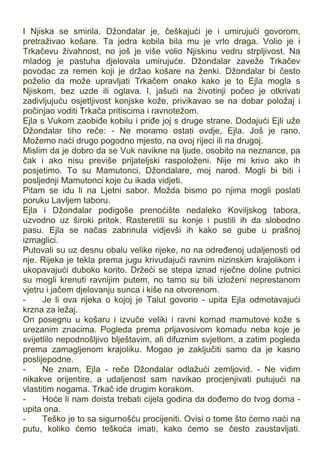 I Njiska se smirila. Džondalar je, češkajući je i umirujući govorom,
pretraživao košare. Ta jedra kobila bila mu je vrlo draga. Volio je i
Trkačevu živahnost, no još je više volio Njiskinu vedru strpljivost. Na
mladog je pastuha djelovala umirujuće. Džondalar zaveže Trkačev
povodac za remen koji je držao košare na ženki. Džondalar bi često
poželio da može upravljati Trkačem onako kako je to Ejla mogla s
Njiskom, bez uzde ili oglava. I, jašući na životinji počeo je otkrivati
zadivljujuću osjetljivost konjske kože, privikavao se na dobar položaj i
počinjao voditi Trkača pritiscima i ravnotežom.
Ejla s Vukom zaobiđe kobilu i priđe joj s druge strane. Dodajući Ejli uže
Džondalar tiho reče: - Ne moramo ostati ovdje, Ejla. Još je rano.
Možemo naći drugo pogodno mjesto, na ovoj rijeci ili na drugoj.
Mislim da je dobro da se Vuk navikne na ljude, osobito na neznance, pa
čak i ako nisu previše prijateljski raspoloženi. Nije mi krivo ako ih
posjetimo. To su Mamutonci, Džondalare, moj narod. Mogli bi biti i
posljednji Mamutonci koje ću ikada vidjeti.
Pitam se idu li na Ljetni sabor. Možda bismo po njima mogli poslati
poruku Lavljem taboru.
Ejla i Džondalar podigoše prenoćište nedaleko Koviljskog tabora,
uzvodno uz široki pritok. Rasteretili su konje i pustili ih da slobodno
pasu. Ejla se načas zabrinula vidjevši ih kako se gube u prašnoj
izmaglici.
Putovali su uz desnu obalu velike rijeke, no na određenoj udaljenosti od
nje. Rijeka je tekla prema jugu krivudajući ravnim nizinskim krajolikom i
ukopavajući duboko korito. Držeći se stepa iznad riječne doline putnici
su mogli krenuti ravnijim putem, no tamo su bili izloženi neprestanom
vjetru i jačem djelovanju sunca i kiše na otvorenom.
- Je li ova rijeka o kojoj je Talut govorio - upita Ejla odmotavajući
krzna za ležaj.
On posegnu u košaru i izvuče veliki i ravni komad mamutove kože s
urezanim znacima. Pogleda prema prljavosivom komadu neba koje je
svijetlilo nepodnošljivo blještavim, ali difuznim svjetlom, a zatim pogleda
prema zamagljenom krajoliku. Mogao je zaključiti samo da je kasno
poslijepodne.
- Ne znam, Ejla - reče Džondalar odlažući zemljovid. - Ne vidim
nikakve orijentire, a udaljenost sam navikao procjenjivati putujući na
vlastitim nogama. Trkač ide drugim korakom.
- Hoće li nam doista trebati cijela godina da dođemo do tvog doma -
upita ona.
- Teško je to sa sigurnošću procijeniti. Ovisi o tome što ćemo naći na
putu, koliko ćemo teškoća imati, kako ćemo se često zaustavljati.
 