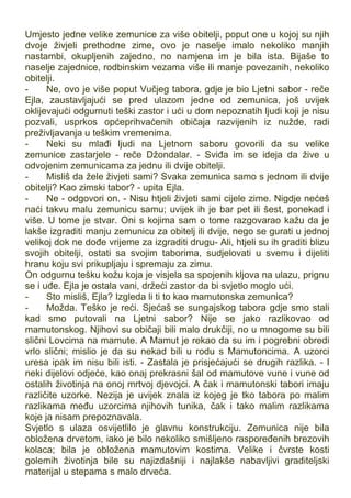 Umjesto jedne velike zemunice za više obitelji, poput one u kojoj su njih
dvoje živjeli prethodne zime, ovo je naselje imalo nekoliko manjih
nastambi, okupljenih zajedno, no namjena im je bila ista. Bijaše to
naselje zajednice, rodbinskim vezama više ili manje povezanih, nekoliko
obitelji.
- Ne, ovo je više poput Vučjeg tabora, gdje je bio Ljetni sabor - reče
Ejla, zaustavljajući se pred ulazom jedne od zemunica, još uvijek
oklijevajući odgurnuti teški zastor i ući u dom nepoznatih ljudi koji je nisu
pozvali, usprkos općeprihvaćenih običaja razvijenih iz nužde, radi
preživljavanja u teškim vremenima.
- Neki su mlađi ljudi na Ljetnom saboru govorili da su velike
zemunice zastarjele - reče Džondalar. - Sviđa im se ideja da žive u
odvojenim zemunicama za jednu ili dvije obitelji.
- Misliš da žele živjeti sami? Svaka zemunica samo s jednom ili dvije
obitelji? Kao zimski tabor? - upita Ejla.
- Ne - odgovori on. - Nisu htjeli živjeti sami cijele zime. Nigdje nećeš
naći takvu malu zemunicu samu; uvijek ih je bar pet ili šest, ponekad i
više. U tome je stvar. Oni s kojima sam o tome razgovarao kažu da je
lakše izgraditi manju zemunicu za obitelj ili dvije, nego se gurati u jednoj
velikoj dok ne dođe vrijeme za izgraditi drugu- Ali, htjeli su ih graditi blizu
svojih obitelji, ostati sa svojim taborima, sudjelovati u svemu i dijeliti
hranu koju svi prikupljaju i spremaju za zimu.
On odgurnu tešku kožu koja je visjela sa spojenih kljova na ulazu, prignu
se i uđe. Ejla je ostala vani, držeći zastor da bi svjetlo moglo ući.
- Sto misliš, Ejla? Izgleda li ti to kao mamutonska zemunica?
- Možda. Teško je reći. Sjećaš se sungajskog tabora gdje smo stali
kad smo putovali na Ljetni sabor? Nije se jako razlikovao od
mamutonskog. Njihovi su običaji bili malo drukčiji, no u mnogome su bili
slični Lovcima na mamute. A Mamut je rekao da su im i pogrebni obredi
vrlo slični; mislio je da su nekad bili u rodu s Mamutoncima. A uzorci
uresa ipak im nisu bili isti. - Zastala je prisjećajući se drugih razlika. - I
neki dijelovi odjeće, kao onaj prekrasni šal od mamutove vune i vune od
ostalih životinja na onoj mrtvoj djevojci. A čak i mamutonski tabori imaju
različite uzorke. Nezija je uvijek znala iz kojeg je tko tabora po malim
razlikama među uzorcima njihovih tunika, čak i tako malim razlikama
koje ja nisam prepoznavala.
Svjetlo s ulaza osvijetlilo je glavnu konstrukciju. Zemunica nije bila
obložena drvetom, iako je bilo nekoliko smišljeno raspoređenih brezovih
kolaca; bila je obložena mamutovim kostima. Velike i čvrste kosti
golemih životinja bile su najizdašniji i najlakše nabavljivi graditeljski
materijal u stepama s malo drveća.
 