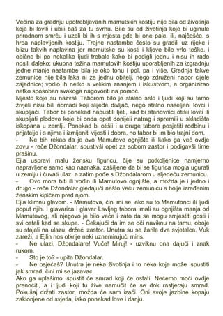 Većina za gradnju upotrebljavanih mamutskih kostiju nije bila od životinja
koje bi lovili i ubili baš za tu svrhu. Bile su od životinja koje bi uginule
prirodnom smrću i uzeli bi ih s mjesta gde bi one pale, ili, najčešće, s
hrpa naplavljenih kostiju. Trajne nastambe često su gradili uz rijeke i
blizu takvih naplavina jer mamutske su kosti i kljove bile vrlo teške. i
obično bi po nekoliko ljudi trebalo kako bi podigli jednu i nisu ih rado
nosili daleko; ukupna težina mamutovih kostiju uporabljenih za izgradnju
jedne manje nastambe bila je oko tonu i pol, pa i više. Gradnja takve
zemunice nije bila laka ni za jednu obitelj, nego združeni napor cijele
zajednice; vodio ih netko s velikim znanjem i iskustvom, a organizirao
netko sposoban svakoga nagovoriti na pomoć.
Mjesto koje su nazvali Taborom bilo je stalno selo i ljudi koji su tamo
živjeli nisu bili nomadi koji slijede divljač, nego stalno naseljeni lovci i
skupljači. Tabor bi ponekad napustili ljeti, kad bi stanovnici otišli loviti ili
skupljati plodove koje bi onda opet donijeli natrag i spremili u skladišta
iskopana u zemlji. Ponekad bi otišli i u druge tabore posjetiti rodbinu i
prijatelje i s njima i izmijeniti vijesti i dobra, no tabor bi im bio trajni dom.
- Ne bih rekao da je ovo Mamutovo ognjište ili kako ga već ovdje
zovu - reče Džondalar, spustivši opet za sobom zastor i podigavši time
prašinu.
Ejla uspravi malu žensku figuricu, čije su potkoljenice namjerno
napravljene samo kao naznaka, zašiljene da bi se figurica mogla ugurati
u zemlju i čuvati ulaz, a zatim pođe s Džondalarom u sljedeću zemunicu.
- Ovo mora biti ili vođin ili Mamutovo ognjište, a možda je i jedno i
drugo - reče Džondalar gledajući nešto veću zemunicu s bolje izrađenim
ženskim kipićem pred njom.
Ejla klimnu glavom. - Mamutova, čini mi se, ako su to Mamutonci ili ljudi
poput njih. I glavarica i glavar Lavljeg tabora imali su ognjišta manja od
Mamutovog, ali njegovo je bilo veće i zato da se mogu smjestiti gosti i
svi ostali kad se skupe. - Čekajući da im se oči naviknu na tamu, oboje
su stajali na ulazu, držeći zastor. Unutra su se žarila dva svjetalca. Vuk
zareži, a Ejlin nos otkrije neki uznemirujući miris.
- Ne ulazi, Džondalare! Vuče! Miruj! - uzviknu ona dajući i znak
rukom.
- Sto je to? - upita Džondalar.
- Ne osjećaš? Unutra je neka životinja i to neka koja može ispustiti
jak smrad, čini mi se jazavac.
Ako ga uplašimo ispustit će smrad koji će ostati. Nećemo moći ovdje
prenoćiti, a i ljudi koji tu žive namučit će se dok rastjeraju smrad.
Pokušaj držati zastor, možda će sam izaći. Oni svoje jazbine kopaju
zaklonjene od svjetla, iako ponekad love i danju.
 