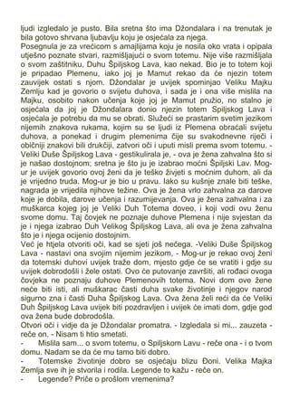 ljudi izgledalo je pusto. Bila sretna što ima Džondalara i na trenutak je
bila gotovo shrvana ljubavlju koju je osjećala za njega.
Posegnula je za vrećicom s amajlijama koju je nosila oko vrata i opipala
utješno poznate stvari, razmišljajući o svom totemu. Nije više razmišljala
o svom zaštitniku, Duhu Špiljskog Lava, kao nekad. Bio je to totem koji
je pripadao Plemenu, iako joj je Mamut rekao da će njezin totem
zauvijek ostati s njom. Džondalar je uvijek spominjao Veliku Majku
Zemlju kad je govorio o svijetu duhova, i sada je i ona više mislila na
Majku, osobito nakon učenja koje joj je Mamut pružio, no stalno je
osjećala da joj je Džondalara donio njezin totem Spiljskog Lava i
osjećala je potrebu da mu se obrati. Služeći se prastarim svetim jezikom
nijemih znakova rukama, kojim su se ljudi iz Plemena obraćali svijetu
duhova, a ponekad i drugim plemenima čije su svakodnevne riječi i
običniji znakovi bili drukčiji, zatvori oči i uputi misli prema svom totemu. -
Veliki Duše Špiljskog Lava - gestikulirala je, - ova je žena zahvalna što si
je našao dostojnom; sretna je što ju je izabrao moćni Špiljski Lav. Mog-
ur je uvijek govorio ovoj ženi da je teško živjeti s moćnim duhom, ali da
je vrijedno truda. Mog-ur je bio u pravu. Iako su kušnje znale biti teške,
nagrada je vrijedila njihove težine. Ova je žena vrlo zahvalna za darove
koje je dobila, darove učenja i razumijevanja. Ova je žena zahvalna i za
muškarca kojeg joj je Veliki Duh Totema doveo, i koji vodi ovu ženu
svome domu. Taj čovjek ne poznaje duhove Plemena i nije svjestan da
je i njega izabrao Duh Velikog Špiljskog Lava, ali ova je žena zahvalna
što je i njega ocijenio dostojnim.
Već je htjela otvoriti oči, kad se sjeti još nečega. -Veliki Duše Špiljskog
Lava - nastavi ona svojim nijemim jezikom, - Mog-ur je rekao ovoj ženi
da totemski duhovi uvijek traže dom, mjesto gdje će se vratiti i gdje su
uvijek dobrodošli i žele ostati. Ovo će putovanje završiti, ali rođaci ovoga
čovjeka ne poznaju duhove Plemenovih totema. Novi dom ove žene
neće biti isti, ali muškarac časti duha svake životinje i njegov narod
sigurno zna i časti Duha Špiljskog Lava. Ova žena želi reći da će Veliki
Duh Špiljskog Lava uvijek biti pozdravljen i uvijek će imati dom, gdje god
ova žena bude dobrodošla.
Otvori oči i vidje da je Džondalar promatra. - Izgledala si mi... zauzeta -
reče on. - Nisam ti htio smetati.
- Mislila sam... o svom totemu, o Spiljskom Lavu - reče ona - i o tvom
domu. Nadam se da će mu tamo biti dobro.
- Totemske životinje dobro se osjećaju blizu Đoni. Velika Majka
Zemlja sve ih je stvorila i rodila. Legende to kažu - reče on.
- Legende? Priče o prošlom vremenima?
 