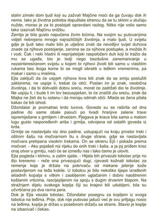 stalni zimski dom ljudi koji su zažvali Majčine moći da ga čuvaju dok ih
nema. Iako je životna potreba dopuštala strancu da se tu skloni u slučaju
nužde, morao je za to postojati opravdani razlog. Nitko nije volio samo
tako izazivati Majčinu srdžbu.
Zemlja je bila gusto napučena živim bićima. Na svojim su putovanjima
vidjeli nebrojeno mnogo najrazličitijih životinja, a malo ljudi. U svijetu
gdje je ljudi tako malo bilo je utješno znati da nevidljivi svijet duhova
znade za njihovo postojanje, zanima se za njihove postupke, a možda ih
i vodi. Čak i neki hladni ili neprijateljski raspoloženi duh koji bi tražio da
mu se ugađa, bio je bolji nego bezdušno zanemarivanje u
nezainteresiranom svijetu u kojem bi njihovi životi bili samo u vlastitim
rukama bez ikoga kome bi se mogli obratiti u teškim vremenima, pa
makar i samo u mislima.
Ejla zaključi da će uspjeh njihova lova biti znak da se smiju poslužiti
zaklonima; ne uspije li, trebat će otići. Poslan im je znak, neobična
životinja, i da bi dohvatili dobru sreću, morat će zadržati dio te životinje.
Ne uspiju li, i bude li im lov bezuspješan, to će značiti zlu sreću, znak da
Majka ne želi da tu ostanu i da moraju odmah otići. Mlada se žena pitala
kakav će biti ishod.
Džondalar je promatrao krdo turova. Goveda su se raširila od dna
padine do same obale pasući po livadi hranjive zelene trave
ispremiješane s grmljem i drvećem. Pjegava je krava bila sama u malom
lugu gusto raspoređenih ariša i grmlja, odvojena od ostalih goveda iz
krda.
Grmlje se nastavljalo niz dno padine, ustupajući na kraju prostor trski i
oštrom šašu na močvarnom tlu s druge strane, gdje se nastavljala
močvara pretrpana visokim trskama. On se okrenu Ejli i pokaže prema
močvari. - Ako pojašeš niz rijeku do onih trski i šaša, a ja joj priđem kroz
onaj otvor u grmlju, naći će se između nas i lako ćemo je uloviti.
Ejla pogleda i klimnu, a zatim sjaše. - Htjela bih privezati tobolac prije no
što krenemo - reče ona privezujući dugi, cjevasti kožnati tobolac za
remenje koje je držala na pokrivaču od mekane jelenje kože
postavljenom na leđa kobile. U tobolcu je bilo nekoliko lijepo izrađenih
skladnih kopalja s vitkim i zaobljenim uglačanim i dobro naoštrenim
koštanim vršcima, rascijepljenim na spoju s dugim drvenim štapom. Na
stražnjem dijelu svakoga koplja čiji su krajevi bili udubljeni, bila su
učvršćena po dva ravna pera.
Dok je Ejla vezala tobolac, Džondalar posegnu za kopljem iz svoga
tobolca na leđima. Prije, dok nije putovao jašući već je svu prtljagu nosio
na leđima, koplja je držao u posebnom držaču sa strane. Stavio je koplje
na izbacivač i čekao.
 