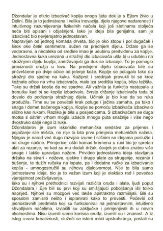 Džondalar je otkrio izbacivač koplja onoga ljeta dok je s Ejlom živio u
Dolini. Bila je to jedinstvena i velika inovacija, djelo njegove nadarenosti i
intuitivnog razumijevanja fizikalnih načela koji još stotinama stoljeća
neće biti opisani i objašnjeni. Iako je ideja bila genijalna, sam je
izbacivač bio nevjerojatno jednostavan.
Napravljen od jednog komada drveta, bio je oko stopu i pol dugačak i
širok oko četiri centimetra, sužen na prednjem dijelu. Držalo ga se
vodoravno, a nedaleko od sredine imao je udubinu predviđenu za koplje.
Jednostavna kuka urezana u stražnji dio izbacivača ušla bi u udubinu na
stražnjem dijelu koplja, zadržavajući ga dok se izbacuje. To je pomoglo
preciznosti oružja u lovu. Na prednjem dijelu izbacivača bile su
pričvršćene po dvije očice od jelenje kože. Koplje se polagalo tako da
stražnji dio sjedne na kuku. Kažiprst i srednjak provukli bi se kroz
kožnate očice na vrhu izbacivača, malo iza središta koplja, blizu težišta.
Tako su držali koplje da ne spadne. Ali važnija je funkcija nastupala u
trenutku kad bi se koplje izbacivalo, čvrsto držanje izbacivača tada bi
dovelo do podizanja stražnjeg dijela. Učinak je bio kao da se ruka
produžila. Time su se povećali krak poluge i jačina zamaha, pa tako i
snaga i domet bačenoga koplja. Koplje se pomoću izbacivača izbacivalo
slično kao rukom. Razlika je bila u posljedicama. S izbacivačem se duga
motka s oštrim vrhom mogla izbaciti mnogo puta snažnije i više nego
dvostruko dalje nego iz ruke.
Džondalarov je izum iskoristio mehanička sredstva za prijenos i
pojačanje sile mišića, no nije to bila prva primjena mehaničkih načela.
Njegov je narod već dugo razvijao izume i sličnim se idejama poslužio i
na druge načine. Primjerice, oštri komad kremena u ruci bio je spretan
alat za rezanje, no kad su mu dodali držak, čovjek je dobio znatno više
snage i lakše upravljao nožem. Prividno jednostavna ideja stavljanja
držaka na stvari - noževe, sjekire i druge alate za struganje, rezanje i
bušenje, te dužih ručaka na lopate, pa i dodatne ručke za izbacivanje
koplja - umnogostručili su njihovu djelotvornost. Nije to bila samo
jednostavna ideja, bio je to važan izum koji je olakšao rad i povećao
vjerojatnost preživljavanja.
Iako su i njihovi prethodnici razvijali različita oruđa i alate, ljudi poput
Džondalara i Ejle bili su prvi koji su smišljajući poboljšanja išli toliko
naprijed. Njihovi su mozgovi već lakše apstraktno razmišljali. Bili su
sposobni zamisliti nešto i isplanirati kako to provesti. Počevši od
jednostavnih predmeta koji su funkcionirali na jednostavnim, intuitivno
shvatljivim načelima, izvlačili su zaključke i primjenjivali ih u novim
okolnostima. Nisu izumili samo korisna oruđa, izumili su i znanost. A iz
istog izvora kreativnosti, služeći se istom moći apstrahiranja, postali su
 