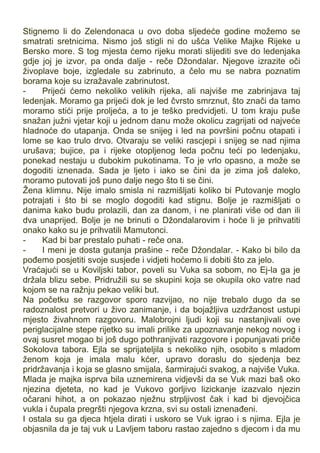 Stignemo li do Zelendonaca u ovo doba sljedeće godine možemo se
smatrati sretnicima. Nismo još stigli ni do ušća Velike Majke Rijeke u
Bersko more. S tog mjesta ćemo rijeku morati slijediti sve do ledenjaka
gdje joj je izvor, pa onda dalje - reče Džondalar. Njegove izrazite oči
živoplave boje, izgledale su zabrinuto, a čelo mu se nabra poznatim
borama koje su izražavale zabrinutost.
- Prijeći ćemo nekoliko velikih rijeka, ali najviše me zabrinjava taj
ledenjak. Moramo ga prijeći dok je led čvrsto smrznut, što znači da tamo
moramo stići prije proljeća, a to je teško predvidjeti. U tom kraju puše
snažan južni vjetar koji u jednom danu može okolicu zagrijati od najveće
hladnoće do utapanja. Onda se snijeg i led na površini počnu otapati i
lome se kao trulo drvo. Otvaraju se veliki rascjepi i snijeg se nad njima
urušava; bujice, pa i rijeke otopljenog leda počnu teći po ledenjaku,
ponekad nestaju u dubokim pukotinama. To je vrlo opasno, a može se
dogoditi iznenada. Sada je ljeto i iako se čini da je zima još daleko,
moramo putovati još puno dalje nego što ti se čini.
Žena klimnu. Nije imalo smisla ni razmišljati koliko bi Putovanje moglo
potrajati i što bi se moglo dogoditi kad stignu. Bolje je razmišljati o
danima kako budu prolazili, dan za danom, i ne planirati više od dan ili
dva unaprijed. Bolje je ne brinuti o Džondalarovim i hoće li je prihvatiti
onako kako su je prihvatili Mamutonci.
- Kad bi bar prestalo puhati - reče ona.
- I meni je dosta gutanja prašine - reče Džondalar. - Kako bi bilo da
pođemo posjetiti svoje susjede i vidjeti hoćemo li dobiti što za jelo.
Vraćajući se u Koviljski tabor, poveli su Vuka sa sobom, no Ej-la ga je
držala blizu sebe. Pridružili su se skupini koja se okupila oko vatre nad
kojom se na ražnju pekao veliki but.
Na početku se razgovor sporo razvijao, no nije trebalo dugo da se
radoznalost pretvori u živo zanimanje, i da bojažljiva uzdržanost ustupi
mjesto živahnom razgovoru. Malobrojni ljudi koji su nastanjivali ove
periglacijalne stepe rijetko su imali prilike za upoznavanje nekog novog i
ovaj susret mogao bi još dugo pothranjivati razgovore i popunjavati priče
Sokolova tabora. Ejla se sprijateljila s nekoliko njih, osobito s mladom
ženom koja je imala malu kćer, upravo doraslu do sjedenja bez
pridržavanja i koja se glasno smijala, šarmirajući svakog, a najviše Vuka.
Mlada je majka isprva bila uznemirena vidjevši da se Vuk mazi baš oko
njezina djeteta, no kad je Vukovo gorljivo lizickanje izazvalo njezin
očarani hihot, a on pokazao nježnu strpljivost čak i kad bi djevojčica
vukla i čupala pregršti njegova krzna, svi su ostali iznenađeni.
I ostala su ga djeca htjela dirati i uskoro se Vuk igrao i s njima. Ejla je
objasnila da je taj vuk u Lavljem taboru rastao zajedno s djecom i da mu
 