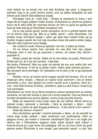 visio držeći se za kravlji nos sve dok životinja nije pala. s njegovom
težinom koja ju je vukla prema zemlji, ona se teško stropošta na bok
lomeći pod sobom Džondalarovo koplje.
' Pomogao nam je - reče Ejla. - Doista je zaustavio tu kravu i pre
nego što je mogla pobjeći među drveće. Pokušavali su prevrnuti golemu
kravu da bi tako došli do njezinog trbuha; pri tom su gazili po gustoj krvi
koja se izlila kad joj je Džondalar presjekao vrat.
- Da ju nije počeo goniti, krava vjerojatno ne bi ni počela bježati dok
mi ne bismo stigli do nje. Bilo bi ju lakše uloviti – reče Džondalar. On
podiže svoje slomljeno koplje i zatim ga opet baci msleći kako ga je
možda mogao spasiti da Vuk nije navukao kravu da padne preko njega.
Nije bilo lako napraviti novo koplje.
- Ne možeš to znati. Krava je bježala i od nas, a dobro je trčala.
- Te se krave uopće nisu osvrtale na nas dok Vuk nije stigao.
Pokušao sam ti reći da ga pozoveš u stranu, ali nisam htio viknuti i
poplašiti ih.
- Nisam znala što hoćeš. Zašto mi to nisi rekao na jeziku Plemena?
Pitala sam te, ali ti se nisi osvrtao - reče Ejla.
Na jeziku Plemena? Nije mu palo na pamet da mu ona nešto želi reći
jezikom Plemena. A bio bi to dobar način. Zatim ipak zatrese glavom. -
Ne vjerujem da bi pomoglo. On vjerojatno ne bi stao ni da si ga pokušala
dozvati.
- Možda i ne bi, ali mislim da bi mogao naučiti biti koristan. On mi već
dotjeruje sitnu divljač. i Macan je naučio loviti samnom i bio je dobar
pomoćnik u lovu. Ako špiljski lav može naučiti loviti s ljudima, moći će i
vuk - reče Ejla braneći životinju. Uostalom, ipak su ubili kravu i stvarno je
Vuk pomogao.
Džondalaru se činilo da je Ejlina procjena vukove sposobnosti za učenje
nerealna, ali nije bilo smisla s njom se o tome prepirati. Ona se prema toj
životinji ponašala kao prema djetetu i samo bi ga još jače branila.
- Bolje da rasporimo kravu prije nego što se nadme. Morat ćemo ju
oderati ovdje, razrezati u komade, i tako je prenijeti u tabor - reče
Džondalar, a zatim se sjeti drugog problema. - A što ćemo s tim vukom?
- Kako što ćemo s Vukom?
- Ako razrežemo govedo i nosimo komade u tabor, on će navaliti na
meso koje ovdje ostane - reče muškarac sve razdraženiji. Ubili su
pjegavu kravu, pa makar s Vukovim miješanjem Ejla se n na nagle pro
obično bio li Džondalaru njegove zape mladi pastuh ipak nakon n
kravom.Krava je s pije tamo skl pobjegne. Ejli su se kravi život od grab
gotovo jedna Džondala iz sve snage, gao pokušati uspori, a zati; bila
 