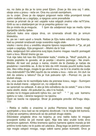 na, no žalio je što je to iznio pred Ejlom. Znao je što ona osj 1 akle,
oboje smo u pravu - reče on. Ona mu uzvrati osmijehom,
za tu zvijer. Znao je da njegovi prigovori neće ništa promijenit kimah
zatim nađoše se u zagrljaju, a njegove usne pronađoše
morao je priznati da je već uspjela vuka odgojiti znatno više ne"li"zine.
Grlili su se s olakšanjem jer im je prepirka gotova i sa
što je mislio da je moguće. 1 Ijom da udaljenost koja se među njima
ispriječila izbrišu tjeles-
Začuvši kako ona cijepa drva, on iznenada shvati što je smiuin
bliskošću.
la, pa se i sam uputi u brezik. Našao je Ejlu kako odlučno čije Kasnije,
kad su prestali izražavati svoje svesrdno naglo olak-
visoko i ravno drvo u središtu skupine tijesno raspoređenih s-""je, ali još
uvijek u zagrljaju, Ejla progovori: - Mislim da bi Vuk
bala, rastjerujući tim udarcima svoj bijes.itvarno mogao naučiti pomagati
nam u lovu. Morali bismo ga sa-
Vuk nije tako loš kao što Džondalar kaže," mislila je. "Mož" podučiti, je
doista poplašio to govedo, ali je poslije i stvarno pomoga - Ne znam.
Možda. Ali kad već putuje s nama, mislim da bi Zastala je načas da
predahne i namrštila se. A što bi bilo da mW morala poučiti koliko bude
išlo. Ako ništa drugo, mogla bi ga ulovili kravu, ne bi li to značilo da ovdje
nisu dobrodošli? Da MM naučiti da ne smeta u lovu - reče on. čin duh ne
želi da ostanu u taboru? Da je Vuk pokvario njih - Pomozi mi, pa će
slušati oboje.
lov, ona sada ne bi razmišljala kako da prenese kravu, nego - Sumnjam
da će slušati mene - odgovori on, no vidjevši da
se spremali na odlazak. A ako je bilo određeno da će ostati,"" ona s time
neće složiti, doda: -Ali pokušat ću, ako ti to hoćeš,
ionako ne bi mogao pokvariti njihov lov, zar ne? " " joj uze kamenu
sjekiru iz ruke, i skrene razgovor na njezinu
Opet se bacila na cijepanje. Stvar je postajala previše slo"lrugu ideju.
???
- Rekla si nešto o znacima iz jezika Plemena koje bismo mogli
upotrijebiti u lovu kad se ne smijemo dovikivati. I to bi moglo biti korisno.
A Ejla se osmjehnu okrenuvši se da potraži drugo stablo.
Džondalar pregleda drvo na kojemu je ona radila kako bi mogao
procijeniti koliko će još morati sjeći. Nije bilo lako srušiti tvrdo drvo
kamenom sjekirom. Krhko kremeno sječivo kamene sjekire moralo je biti
prilično tvrdo kako ne bi puklo od udaraca. Zbog toga se jednim udarcem
nije moglo odsjeći mnogo, nego odbiti samo jedan komadić. Drvo je
 