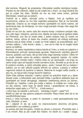 bile korisne. Stigavši do proplanka, Džondalar podiže slomljeno koplje.
Prednji se dio odlomio, šiljak je još uvijek bio u kravi, no dugi stražnji dio
još je uvijek bio čitav. Možda će mu se naći neka svrha, pomisli
Džondalar, noseći ga sa sobom.
Vrativši se u tabor, skinuše ormu s Njiske. Vuk je njuškao po
iznutricama; crijeva su mu bila najdraža poslastica. Ejla je na trenutak
oklijevala. Crijeva su se mogla korisno upotrijebiti na razne načine, od
spremanja loja, do brtvljenja, no nisu mogli ponijeti mnogo više nego što
su već imali.
Zašto mi se čini da, samo zato što imamo konje i možemo ponijeti više,
sve više toga i trebamo, pomisli ona. Sjetila se kako kad je pješice otišla
od Plemena, sve što je imala stalo u jednu košaru koju je nosila na
leđima. Istina, njihov je šator bio znatno udobniji od niskog kožnatog
zaklona koji je tada imala, a sada su imali odjeću za presvlačenje, pa i
zimsku odjeću, i više hrane i alata, i... sve se to više ne bi moglo nositi
samo na leđima.
Korisna, no sada nepotrebna crijeva bacila je Vuku, a onda se zajedno s
Džondalarom prihvati razrezivanja goveda. Napravivši nekoliko glavnih
rezova, počeše vući kožu, što je bilo brže nego deranje nožem. Oštro im
je oruđe trebalo samo da poderu nekoliko spojenih mjesta. Uz nešto
napora, opne između kože i mišića čisto su se razdvajale i na kraju su
samo dvije rupe od kopalja kvarile savršenu kožu. Smotali su je da se ne
bi prebrzo osušila, a zatim odvojiše glavu. Jezik i mozak bili su mekani i
izdašni, pa su njih odlučili pojesti odmah za večeru. Lubanju s velikim
rogovima ostavit će ljudima iz tabora. Nekome bi mogla nešto značiti, a
ako ne, na njoj je bilo mnogo korisnih dijelova.
Zatim Ejla odnese želudac i mjehur isprati na potočiću kojim je u tabor
stizala voda, a Džondalar ode potražiti šiblje i savitljiva stabalca koja će
upotrijebiti pri izradi okrugloga, zdjelasto uobličenog okvira za čamac.
Potražili su i triješće i suho gm ovdje u taboru. A možda se i vrate prije
no što odemo, vatre koje će tjerati kukce i grabežljivce od mesa, a
trebaUlar osjeti sjetu u n™S™u, . d bila sama u
i vatra koju će zapaliti u zemunici. icdostaju ti ljudi? - upita""ij 8
Radili su dok se nije gotovo potpuno smračilo. Rasj mislio sam da si se
navSfUOSUtoi1adw
kravu u veće komade, a zatim ih razrezali u male jezicasteiozda bas
zato. Dostami ,e sam .
de i objesili ih da se suše na improviziranim okvirima oC-ijeme,
ponekadlm.i se uviđaaut g nekim
no posao još nije bio gotov. Unijeli su okvire u zemunic, Pomislila sam J
ti sa mnom. Bez je još uvijek bio vlažan, no složili su i unijeli i njega.
 