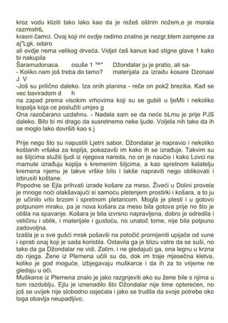 kroz vodu kliziti tako lako kao da je režeš oštrim nožem,e je morala
razrmshtL
krasni čamci. Ovaj koji mi ovdje radimo znatno je nezgr,blem zamjene za
aj"Lgk. odaro
ali ovdje nema velikog drveća. Vidjet ćeš kanue kad stigne glave 1 kako
bi nakupila
Šaramudonaca. osuše 1 ™" Džondalar ju je pratio, ali sa-
- Koliko nam još treba do tamo? materijala za izradu kosare Dzonaai
J V
-Još su prilično daleko. Iza onih planina - reče on pok2 brezika. Kad se
vec baviradom d h
na zapad prema visokim vrhovima koji su se gubili u ljeMti i nekoliko
kopalja koja ce poslužiti umjes g
Ona razočarano uzdahnu. - Nadala sam se da neće bLmu je prije PJS
daleko. Bilo bi mi drago da susretnemo neke ljude. Voljela nih tako da ih
se moglo lako dovršiti kao s j
Prije nego što su napustili Ljetni sabor, Džondalar je napravio i nekoliko
koštanih vršaka za koplja, pokazavši im kako ih se izrađuje. Takvim su
se šiljcima služili ljudi iz njegova naroda, no on je naučio i kako Lovci na
mamute izrađuju koplja s kremenim šiljcima, a kao spretnom kalatelju
kremena njemu je takve vrške bilo i lakše napraviti nego oblikovati i
izbrusiti koštane.
Popodne se Ejla prihvati izrade košare za meso. Živeći u Dolini provela
je mnoge noći olakšavajući si samoću pletenjem prostirki i košara, a to ju
je učinilo vrlo brzom i spretnom pletaricom. Mogla je plesti i u gotovo
potpunom mraku, pa je nova košara za meso bila gotova prije no što je
otišla na spavanje. Košara je bila izvrsno napravljena, dobro je odredila i
veličinu i oblik, i materijale i gustoću, no unatoč tome, nije bila potpuno
zadovoljna.
Izašla je u sve gušći mrak pošavši na potočić promijeniti upijače od vune
i oprati onaj koji je sada koristila. Ostavila ga je blizu vatre da se suši, no
tako da ga Džondalar ne vidi. Zatim, i ne gledajući ga, ona legnu u krzna
do njega. Žene iz Plemena učili su da, dok im traje mjesečna kletva,
koliko je god moguće, izbjegavaju muškarce i da ih za to vrijeme ne
gledaju u oči.
Muškarce iz Plemena znalo je jako razgnjeviti ako su žene bile s njima u
tom razdoblju. Ejlu je iznenadilo što Džondalar nije time opterećen, no
još se uvijek nije slobodno osjećala i jako se trudila da svoje potrebe oko
toga obavlja neupadljivo.
 