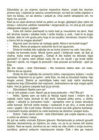 Džondalar je, za vrijeme njezine mjesečne kletve, uvijek bio obziran
prema njoj, i osjećao je njezinu uznemirenost, no kad se našla zajedno s
njim na ležaju, on se okrenu i poljubi je. Ona zadrži sklopljene oči, no
toplo mu uzvrati.
Kad se on opet okrenuo ležali su jedno uz drugo, gledajući ples vatre na
stropu i zidovima udobne nastambe i razgovarali su, no ona je još uvijek
izbjegavala njegov pogled.
- Volio bih nečim premazati tu kožu kad je navučemo na okvir. Kad
bih skuhao kopita i ostatke kože i nešto kostiju u vodi, i kad bi to dugo
kuhalo, dalo bi vrlo gustu juhu koja bi se osušila i stvrdnula. Imamo li što
u čemu bih to mogao skuhati?
- Sigurna sam da ćemo se nečega sjetiti. Mora li se kuhati dugo?
- Mora. Mora se potpuno raskuhati da bi se zgusnulo.
- Onda bi možda bilo najbolje da se kuha izravno na vatri, kao juha...
možda na komadu kože. Morat ćemo paziti i dolijevati vode, ali dok je
vlažno, koža neće progorjeti... Čekaj! A što kažeš na želudac toga
goveda? U njemu sam držala vodu da se ne osušii i ga bude lakše
skuhati i oprati, no mogao bi poslužiti i kao posuda za kuhanje - sjeti se
Ejla.
Ne bih rekao - reče Džondalar. - Ne možemo stalno doli- viti vodu.
Želimo da se zgusne.
- Onda će biti najbolje da uzmemo dobru nepropusnu košaru i vruće
kamenje. Napravit ću je ujutro - reče Ejla, no dok je žmurijeći ležala, nije
mogla usnuti. Stalno je razmišljala kako naći bolji način skuhanja
mješavine koju Džondalar želi napraviti. Jednostavno se nije mogla sjetiti
kako. Već je gotovo zaspala kad joj je sinulo.
- Džondalare! Sjetila sam se!
I on je već padao u san. Njezin ga je trzaj probudio. - Ha? Što je?
- Ništa. Sjetila sam se kako je Nezija topila mast i mislim da to
najbolji način kako skuhati to što želiš. Iskopaš plitku jamu, u obliku
zdjele, i obložiš ju komadom kože - vjerojatno nam je ostao dovoljno
veliki komad. Smrviš nešto kostiju i razbacaš ih po dnu, a onda staviš
vodu i papke i što ti još treba. Možeš to kuhati sve dok grijemo kamenje,
a komadići kostiju spriječit će vrelo kamenje da dodirne i progori kožu.
- Dobro. Tako ćemo učiniti - reče Džondalar, još uvijek napola u snu,
a zatim se okrenu i zaspi.
Ali još se nešto vrzmalo Ejlinom glavom. Namjeravala je ostaviti goveđi
želudac domaćinima za mješinu za vodu, no za to je morao biti stalno
vlažan. Kad se osuši, stvrdnut će se i neće se više vratiti u svoje izvorno,
savitljivo, gotovo potpuno nepropusno stanje. Čak i ako ga napuni
 