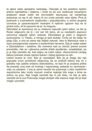 ta djeca sada vjerojatno nedostaju. Oduvijek je bio posebno nježan
prema najmlađima i slabima, i činilo se da zna razlikovati nenamjerni
pretjerani stisak malih tek pro-hodalih teturavaca od namjernog
potezanja za rep ili uši, kakvo bi mu znalo prirediti veće dijete. Prve je
podnosio s izvanrednom strpljivošću i popustljivošću, a onima drugima
uzvraćao je upozoravajućim rezanjem ili nježnim ugrizom koji ne bi
probio kožu, ali bi upozorio da je i to moguće.
Džondalar je spomenuo da su nedavno napustili Ljetni sabor, na što je
Rutan odgovorio da bi i oni već bili tamo, ali su neizbježni popravci
zemunica odgodili njihov dolazak. Džondalara je pitao o njegovim
putovanjima i o Trkaču, a mnogo je ljudi slušalo. Činilo se da radije ne
pitaju Ejlu, a ona se sama nije željela naturati. Iako bi Mamutica rado s
njom porazgovarala nasamo o ezoteričnijim temama, Ejla je radije ostala
s Džondalarom i ostalima. Do vremena kad su krenuli prema svome
prenoćištu, čak se i glavarica počela držati opuštenije i prijateljskije, pa
ju je Ejla zamolila da, kad stignu na Ljetni sabor, stanovnicima Lavljeg
tabora prenese izraze njezine ljubavi i radog sjećanja na njih.
Ležeći budna te noći, Ejla je razmišljala. Bilo joj je drago što nije
popustila svom prirodnom oklijevanju da se pridruži taboru koji im u
početku nije zaželio srdačnu dobrodošlicu, no kad im je pružena prilika
da prerastu svoj srah od čudnog i nepoznatog, pokazali su zanimanje i
volju za učenjem. I ona je sama naučila da putovanje s tako neobičnim
suputnicima lako može izazvati snažne reakcije bilo koga s kime se
sretnu na putu. Nije mogla zamisliti što ih još čeka, no bilo je lako
zamisliti da bi ovo Putovanje moglo donijeti više izazova nego što je ikad
mogla i pomisliti.
 