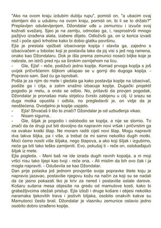 "Ako na ovom kraju izdubim dublju rupu", pomisli on, "a ubacim ovaj
slomljeni dio u udubinu na ovom kraju, pomisli on, bi li se to držalo?"
Preplavljen oduševljenjem, Džondalar uđe u zemunicu i izvuče svoj
kožnati svežanj. Sjeo je na zemlju, odmotao ga, i, rasprostrvši mnogo
pažljivo izrađena alata, izabere dlijeto. Odloživši ga, on iz korica izvadi
nož i poče sjeći krhotine kako bi dobio glatku površinu.
Ejla je prestala vježbati izbacivanje koplja i stavila ga, zajedno s
izbacivačem u tobolac koji je postavila tako da joj visi s jed nog ramena,
onako kao Džondalaru. Dok je išla prema zemunici noseći biljke koje je
nabrala, on istrči pred nju sa širokim osmijehom na licu.
- Gle, Ejla! - reče, podižući jedno koplje. Komad prvoga koplja s još
uvijek pričvršćenim šiljkom uklapao se u gornji dio dugoga koplja. -
Popravio sam. Sad ću ga isprobati.
Pošla je za njim do mete i gledala ga kako postavlja koplje na izbacivač,
podiže ga i cilja, a zatim snažno izbacuje koplje. Dugački projektil
pogodio je metu, a onda se odbio. No, prišavši da provjeri pogodak,
Džondalar je pronašao malu strjelicu čvrsto zabijenu u cilj. U srazu se
duga motka opustila i odbila, no pregledavši je, on vidje da je
neoštećena. Dvodjelno je koplje uspjelo.
- Ejla! Shvaćaš li što to znači? Džondalar je od uzbuđenja vikao.
- Nisam sigurna..
- Gle, šiljak je pogodio i oslobodio se koplja, a nije se slomio. To
znači da će drugi put biti dovoljno da napravim novi vršak i pričvrstim ga
na ovakav kratki štap. Ne moram raditi cijeli novi štap. Mogu napraviti
dva takva šiljka, pa i više, a trebat će mi samo nekoliko dugih motki.
Moći ćemo nositi više šiljaka, nego štapova, a ako koji šiljak i izgubimo,
neće ga biti tako teško zamijeniti. Evo, pokušaj ti - reče on, oslobađajući
šiljak iz mete.
Ejla pogleda. - Meni baš ne ide izrada dugih ravnih kopalja, a ni moji
vršci nisu tako lijepi kao tvoji - reče ona. - Ali mislim da bih ovo čak i ja
mogla napraviti. - Oduševila se kao Džondalar.
Dan prije polaska još jednom provjeriše svoje popravke štete koju je
napravio jazavac, postaviše njegovu kožu na način za koji su se nadali
da će jasno pokazati tko je kriv za nered i postaviše ostale darove.
Košaru sušena mesa objesiše na gredu od mamutove kosti, kako bi
grabežljivcima otežali pristup. Ejla izloži i druge košare i objesi nekoliko
naramaka ljekovitih trava i jestivih biljaka, osobito onakvih kakve su
Mamutonci često brali. Džondalar je vlasniku zemunice ostavio jedno
osobito dobro izrađeno koplje.
 