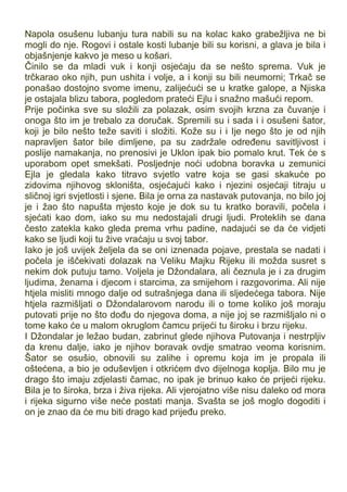 Napola osušenu lubanju tura nabili su na kolac kako grabežljiva ne bi
mogli do nje. Rogovi i ostale kosti lubanje bili su korisni, a glava je bila i
objašnjenje kakvo je meso u košari.
Činilo se da mladi vuk i konji osjećaju da se nešto sprema. Vuk je
trčkarao oko njih, pun ushita i volje, a i konji su bili neumorni; Trkač se
ponašao dostojno svome imenu, zalijećući se u kratke galope, a Njiska
je ostajala blizu tabora, pogledom prateći Ejlu i snažno mašući repom.
Prije počinka sve su složili za polazak, osim svojih krzna za čuvanje i
onoga što im je trebalo za doručak. Spremili su i sada i i osušeni šator,
koji je bilo nešto teže saviti i složiti. Kože su i i Ije nego što je od njih
napravljen šator bile dimljene, pa su zadržale određenu savitljivost i
poslije namakanja, no prenosivi je Uklon ipak bio pomalo krut. Tek će s
uporabom opet smekšati. Posljednje noći udobna boravka u zemunici
Ejla je gledala kako titravo svjetlo vatre koja se gasi skakuće po
zidovima njihovog skloništa, osjećajući kako i njezini osjećaji titraju u
sličnoj igri svjetlosti i sjene. Bila je orna za nastavak putovanja, no bilo joj
je i žao što napušta mjesto koje je dok su tu kratko boravili, počela i
sjećati kao dom, iako su mu nedostajali drugi ljudi. Proteklih se dana
često zatekla kako gleda prema vrhu padine, nadajući se da će vidjeti
kako se ljudi koji tu žive vraćaju u svoj tabor.
Iako je još uvijek željela da se oni iznenada pojave, prestala se nadati i
počela je iščekivati dolazak na Veliku Majku Rijeku ili možda susret s
nekim dok putuju tamo. Voljela je Džondalara, ali čeznula je i za drugim
ljudima, ženama i djecom i starcima, za smijehom i razgovorima. Ali nije
htjela misliti mnogo dalje od sutrašnjega dana ili sljedećega tabora. Nije
htjela razmišljati o Džondalarovom narodu ili o tome koliko još moraju
putovati prije no što dođu do njegova doma, a nije joj se razmišljalo ni o
tome kako će u malom okruglom čamcu prijeći tu široku i brzu rijeku.
I Džondalar je ležao budan, zabrinut glede njihova Putovanja i nestrpljiv
da krenu dalje, iako je njihov boravak ovdje smatrao veoma korisnim.
Šator se osušio, obnovili su zalihe i opremu koja im je propala ili
oštećena, a bio je oduševljen i otkrićem dvo dijelnoga koplja. Bilo mu je
drago što imaju zdjelasti čamac, no ipak je brinuo kako će prijeći rijeku.
Bila je to široka, brza i živa rijeka. Ali vjerojatno više nisu daleko od mora
i rijeka sigurno više neće postati manja. Svašta se još moglo dogoditi i
on je znao da će mu biti drago kad prijeđu preko.
 