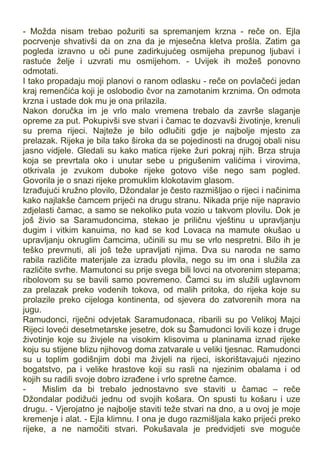 - Možda nisam trebao požuriti sa spremanjem krzna - reče on. Ejla
pocrvenje shvativši da on zna da je mjesečna kletva prošla. Zatim ga
pogleda izravno u oči pune zadirkujućeg osmijeha prepunog ljubavi i
rastuće želje i uzvrati mu osmijehom. - Uvijek ih možeš ponovno
odmotati.
I tako propadaju moji planovi o ranom odlasku - reče on povlačeći jedan
kraj remenčića koji je oslobodio čvor na zamotanim krznima. On odmota
krzna i ustade dok mu je ona prilazila.
Nakon doručka im je vrlo malo vremena trebalo da završe slaganje
opreme za put. Pokupivši sve stvari i čamac te dozvavši životinje, krenuli
su prema rijeci. Najteže je bilo odlučiti gdje je najbolje mjesto za
prelazak. Rijeka je bila tako široka da se pojedinosti na drugoj obali nisu
jasno vidjele. Gledali su kako matica rijeke žuri pokraj njih. Brza struja
koja se prevrtala oko i unutar sebe u prigušenim valićima i virovima,
otkrivala je zvukom duboke rijeke gotovo više nego sam pogled.
Govorila je o snazi rijeke promuklim klokotavim glasom.
Izrađujući kružno plovilo, Džondalar je često razmišljao o rijeci i načinima
kako najlakše čamcem prijeći na drugu stranu. Nikada prije nije napravio
zdjelasti čamac, a samo se nekoliko puta vozio u takvom plovilu. Dok je
još živio sa Saramudoncima, stekao je priličnu vještinu u upravljanju
dugim i vitkim kanuima, no kad se kod Lovaca na mamute okušao u
upravljanju okruglim čamcima, učinili su mu se vrlo nespretni. Bilo ih je
teško prevrnuti, ali još teže upravljati njima. Dva su naroda ne samo
rabila različite materijale za izradu plovila, nego su im ona i služila za
različite svrhe. Mamutonci su prije svega bili lovci na otvorenim stepama;
ribolovom su se bavili samo povremeno. Čamci su im služili uglavnom
za prelazak preko vodenih tokova, od malih pritoka, do rijeka koje su
prolazile preko cijeloga kontinenta, od sjevera do zatvorenih mora na
jugu.
Ramudonci, riječni odvjetak Saramudonaca, ribarili su po Velikoj Majci
Rijeci loveći desetmetarske jesetre, dok su Šamudonci lovili koze i druge
životinje koje su živjele na visokim klisovima u planinama iznad rijeke
koju su stijene blizu njihovog doma zatvarale u veliki tjesnac. Ramudonci
su u toplim godišnjim dobi ma živjeli na rijeci, iskorištavajući njezino
bogatstvo, pa i velike hrastove koji su rasli na njezinim obalama i od
kojih su radili svoje dobro izrađene i vrlo spretne čamce.
- Mislim da bi trebalo jednostavno sve staviti u čamac – reče
Džondalar podižući jednu od svojih košara. On spusti tu košaru i uze
drugu. - Vjerojatno je najbolje staviti teže stvari na dno, a u ovoj je moje
kremenje i alat. - Ejla klimnu. I ona je dugo razmišljala kako prijeći preko
rijeke, a ne namočiti stvari. Pokušavala je predvidjeti sve moguće
 