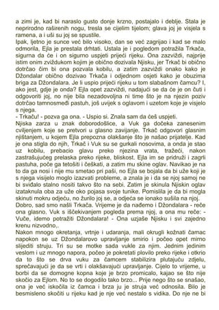 a zimi je, kad bi naraslo gusto donje krzno, postajalo i deblje. Stala je
neprirodno raširenih nogu, tresla se cijelim tijelom; glava joj je visjela s
ramena, a i uši su joj se spustile.
Ipak, ljetno je sunce već bilo visoko, dan se već zagrijao i kad se malo
odmorila, Ejla je prestala drhtati. Ustala je i pogledom potražila Trkača,
sigurna da će i on sigurno uspjeti prijeći rijeku. Ona zazviždi, najprije
istim onim zviždukom kojim je obično dozivala Njisku, jer Trkač bi obično
dotrčao čim bi ona pozvala kobilu, a zatim zazviždi onako kako je
Džondalar obično dozivao Trkača i odjednom osjeti kako je obuzima
briga za Džondalara. Je li uspio prijeći rijeku u tom slabašnom čamcu? I,
ako jest, gdje je onda? Ejla opet zazviždi, nadajući se da će je on čuti i
odgovoriti joj, no nije bila nezadovoljna ni time što je na njezin poziv
dotrčao tamnosmeđi pastuh, još uvijek s oglavom i uzetom koje je visjelo
s njega.
- Trkaču! - pozva ga ona. - Uspio si. Znala sam da ćeš uspjeti.
Njiska zarza u znak doborodošlice, a Vuk ga dočeka zanesenim
cviljenjem koje se pretvori u glasno zavijanje. Trkač odgovori glasnim
njištanjem, u kojem Ejla prepozna olakšanje što je našao prijatelje. Kad
je ona stigla do njih, Trkač i Vuk su se gurkali nosovima, a onda je stao
uz kobilu, prebacio glavu preko njezina vrata, tražeći, nakon
zastrašujućeg prelaska preko rijeke, bliskost. Ejla im se pridruži i zagrli
pastuha, poče ga tetošiti i češkati, a zatim mu skine oglav. Navikao je na
to da ga nosi i nije mu smetao pri paši, no Ejla se bojala da bi uže koji je
s njega visijelo moglo izazvati probleme, a znala je i da se njoj samoj ne
bi sviđalo stalno nositi takvo što na sebi. Zatim je skinula Njiskin oglav
izataknula oba za uže oko pojasa svoje tunike. Pomislila je da bi mogla
skinuti mokru odjeću, no žurilo joj se, a odjeća se ionako sušila na njoj.
Dobro, sad smo našli Trkača. Vrijeme je da nađemo i Džondalara - reče
ona glasno. Vuk s iščekivanjem pogleda prema njoj, a ona mu reče: -
Vuče, idemo potražiti Džondalara! - Ona uzjaše Njisku i svi zajedno
krenu nizvodno,.
Nakon mnogo okretanja, vrtnje i udaranja, mali okrugli kožnati čamac
napokon se uz Džondalarovo upravljanje smirio i počeo opet mirno
slijediti struju. Tri su se motke sada vukle za njim. Jednim jedinim
veslom i uz mnogo napora, počeo je pokretati plovilo preko rijeke i otkrio
da to što se drva vuku za čamcem stabilizira plutajuću zdjelu,
sprečavajući je da se vrti i olakšavajući upravljanje. Cijelo to vrijeme, u
borbi da se domogne kopna koje je brzo promicalo, kajao se što nije
skočio za Ejlom. No to se dogodilo tako brzo... Prije nego što se snašao,
ona je već iskočila iz čamca i brza ju je struja već odnosila. Bilo je
besmisleno skočiti u rijeku kad je nje već nestalo s vidika. Do nje ne bi
 