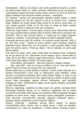 Džondalara! - rekla je. Vuk skoči s nje i poče njuškati oko čamca, a zatim
se zatrči putem kojim su i došli, uzvodno. Džondalar je bio do pojasa u
vodi pažljivo birajući put preko manje rijeke, kad mu se učini da čuje tiho
ptičje zviždanje koje zazvuča nekako poznato - i nestrpljivo.
On zastane i zatvori oči pokušavajući dokučiti odakle dolazi, a zatim
protrese glavom jer nije bio siguran ni da je to stvarno čuo, i nastavi
dalje. Stigavši do druge strane rijeke počeo je ići prema većoj rijeci, no
nije mogao prestati misliti na to. Na kraju je briga za Ejlom počela
istiskivat i zvižduk iz njegovih misli, ali ne potpuno.
Prilično je dugo hodao u mokroj odjeći, znajući da je i Ejla mokra kad mu
sinu da je možda trebao ponijeti šator ili barem nešto što bi poslužilo kao
sklonište. Već je bilo pomalo kasno, a svašta joj se moglo dogoditi;
možda je i ranjena. Ta ga pomisao natjera da dobro razgleda okolinu.
Iznenada ponovno začu isti zvižduk, no ovaj put mnogo glasniji i bliži, a
za njim brzi cvilež i lajanje te pravo glasno vučje zavijanje praćeno
topotom kopita. Okrenuvši, sav se pretvori u veliki osmijeh videći Vuka
kako trči prema njemu, Trkač ga slijedi, i što je najbolje, za njima jaše
Ejla na Njiski.
Vuk skoči na njega, stavi svoje velike šape na njegova prsa i protegnu
se da ga poliže po licu. Džondalar uhvati njegovu grivu, onako kako je
viđao da to čini Ejla i snažno zagrli četveronošca. Zatim odgurnu vuka
videći kako Ejla skače s kobile i trči prema njemu.
- Džondalare, Džondalare! - reče ona ulijećući u njegov zagrljaj.
- Ejla, moja Ejla - reče on čvrsto je stišćući uza se. Vuk opet skoči i
poče ih lizati po licima no sad ga više nisu odgurivali.
Široka rijeka koju su dvoje jahača s konjima i vukom prešli izlijevala se u
bočato kontinentalno more koje su Mamutonci zvali Berskim, nešto
sjeverno od golema deltastog ušća Velike Majke Rijeke. A kako su se
putnici približavali višestrukom ušću rijeke koja je u dužini od gotovo dvje
tisuće milja provijugala cijelom širinom kontinenta, pad zemljišta
postajao je blaži. Veličanstvene stepe ravnih južnih predjela iznenadile
su Ejlu i Džondalara.
Nova je vegetacija, neobična za tako kasni dio godine, razrasla širom
otvorenog krajolika. Krivac za tu neobičnu vegetaciju bilo je veliko
nevrijeme s provalom kiše koja je sve poplavila. Kiša je stepama donijela
buđenje ne samo trave, nego i šarenog cvijeća: patuljastih ljubičastih i
žutih perunika, tamnocrvenih petunija, pjegavih ružičastih ljiljana i
ostalog cvijeća i grahorica u svim mogućim bojama.
Glasno zviždanje i kreštanje privuče Ejlinu pažnju na glasne
crnoljubičaste ptice, čvorke koji su letjeli ukrug i nisko se spuštali,
razdvajajući se i opet se skupljajući u velikim jatima, stvarajući gužvu
 