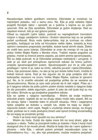 2
Nezadovoljan tolikim gubitkom vremena, Džondalar je inzistirao na
najranijem polasku, već u samu zoru. No, Ejla je prije odlaska htjela
posjetiti Koviljski tabor i oprostiti se s ljudima s kojima su se jučer
upoznali. Dok se Ejla opraštala, Džondalar je gubio strpljenje. Kad su
napokon krenuli, bilo je već gotovo podne.
Otkad su napustili Ljetni sabor, putovali su nepreglednom travnatom
nizijom s blago zaobljenim brdima i širokim obzorima koji su se polako
počeli uzvišavati. Brza voda rijeke-pritoka, koji je izvirivao na višem
zemljištu, kotrljajući se brže od krivudane velike rijeke, izdubila je kroz
vjetrom naneseno praporasto zemljište, dubok kanal strmih obala. Želeći
se vratiti bez puno lutanja, Džondalar je znao da moraju ići na jug do
utoka Velike Majke Rijeke u Bersko more. Tražeći mjesto pogodno za
prijelaz, morali su krenuti prema zapadu, pa zatim prema sjeverozapadu.
Što su dalje putovali, to je Džondalar postajao nestrpljiviji i uzrujaniji. U
sebi je po stoti put preispitivao ispravnost odluke da krenu južnim,
umjesto sjeverozapadnim putem. Sjeverozapadni put im je više puta
predlagan i njime ih je, kako se činilo, odlučila povesti i rijeka.Džondalar,
istina, nije poznavao rijeku, no ako je taj put doista toliko kraći, možda bi
trebali krenuti njime. Kad je bio siguran da će prije proljeća stići do
ledenjačke visoravni na izvoru Velike Majke Rijeke, izabrao bi sjeverni
put. No, to bi značilo odustati od posljednje prilike da se sastane sa
Šaramudoncima. Morao je sam sebi priznati da ih želi vidjeti. Pitao se i
je li njegova odluka da pođu južnim putem doista nastala iz njegove želje
da idu poznatim, dakle sigurnijim, putem ili zato da vidi ljude koji su mu
bili rođaci. Brinule su ga posljedice pogrešne odluke.
Ejla se uplete u njegovo razmišljanje. - Mislim da ovdje možemo
pokušati prijeći. Izgleda da se na drugu obalu može lako popeti. Bili su
na zavoju rijeke i stadoše kako bi proučili situaciju. Hitra i zapjenjena
rijeka zasjekla se duboko u vanjski luk, obale na kojoj su stajali i
napravila dubok i strm usjek. Nagib s unutarnje strane zavoja, na drugoj
obali, podizao se iz vode postupno,čineći uski sprud čvrstog sivosmeđeg
tla iza kojeg se prostiralo grmlje.
- Hoće li se konji moći spustiti niz ovu strminu?
- Mislim da hoće. Dublji dio rijeke mora biti na ovoj strani, gdje se
zasijeca u obalu. Teško je procijeniti koliko je duboko i hoće li konji moći
dosegnuti dno ili će morati plivati. Možda bi bolje bilo da i sami sjašemo i
plivamo - reče Ejla, i odmah potom primijeti nezadovoljan izraz na
Džondalarovu licu, - no, ako nije preduboko, možda možemo prejahati.
 
