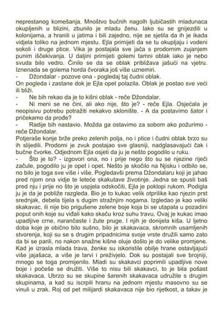 neprestanog komešanja. Mnoštvo bučnih nagolh ljubičastih mladunaca
okupljenih u blizini, zbunilo je mladu ženu. Iako su se gnijezdili u
kolonijama, a hranili u jatima i bili zajedno, nije se sjetila da ih je ikada
vidjela toliko na jednom mjestu. Ejla primijeti da se tu okupljaju i vodeni
sokoli i druge ptice. Vika je postajala sve jača s prodornim zujanjem
punim iščekivanja. U daljini primijeti golemi tamni oblak iako je nebo
svuda bilo vedro. Činilo se da se oblak približava jašući na vjetru.
Iznenada se golema horda čvoraka još više uznemiri.
- Džondalar - pozove ona - pogledaj taj čudni oblak.
On pogleda i zastane dok je Ejla opet polazila. Oblak je postao sve veći
ili bliži.
- Ne bih rekao da je to kišni oblak - reče Džondalar.
- Ni meni se ne čini, ali ako nije, što je? - reče Ejla. Osjećala je
neopisivu potrebu potražiti nekakvo sklonište. - A da postavimo šator i
pričekamo da prođe?
- Radije bih nastavio. Možda ga ostavimo za sobom ako požurimo -
reče Džondalar.
Potjeraše konje brže preko zelenih polja, no i ptice i čudni oblak brzo su
ih slijedili. Prodorni je zvuk postajao sve glasniji, nadglasavajući čak i
bučne čvorke. Odjednom Ejla osjeti da ju je nešto pogodilo u ruku.
- Što je to? - izgovori ona, no i prije nego što su se njezine riječi
začule, pogodilo ju je opet i opet. Nešto je skočilo na Njisku i odbilo se,
no bilo je toga sve više i više. Pogledavši prema Džondalaru koji je jahao
pred njom ona vidje te leteće skakutave životinje. Jedna se spusti baš
pred nju i prije no što je uspjela odskočiti, Ejla je poklopi rukom. Podigla
ju je da je pobliže razgleda. Bio je to kukac velik otprilike kao njezin prst
srednjak, debela tijela s dugim stražnjim nogama. Izgledao je kao veliki
skakavac, ili nije bio prigušene zelene boje koja bi se utapala u pozadini
poput onih koje su viđali kako skaču kroz suhu travu. Ovaj je kukac imao
upadljive crne, narančaste i žute pruge. I njih je donijela kiša. U ljetno
doba koje je obično bilo sušno, bilo je skakavaca, skromnih usamljenih
stvorenja, koji su se s drugim pripadnicima svoje vrste družili samo zato
da bi se parili, no nakon snažne kišne oluje došlo je do velike promjene.
Kad je izrasla mlada trava, ženke su iskoristile obilje hrane ostavljajući
više jajašaca, a više je larvi i preživjelo. Dok su postajali sve brojniji,
mnogo se toga promijenilo. Mladi su skakavci poprimili upadljive nove
boje i počeše se družiti. Više to nisu bili skakavci, to je bila pošast
skakavaca. Ubrzo su se skupine šarenih skakavaca udružile s drugim
skupinama, a kad su iscrpili hranu na jednom mjestu masovno su se
vinuli u zrak. Roj od pet milijardi skakavaca nije bio rijetkost, a takav je
 
