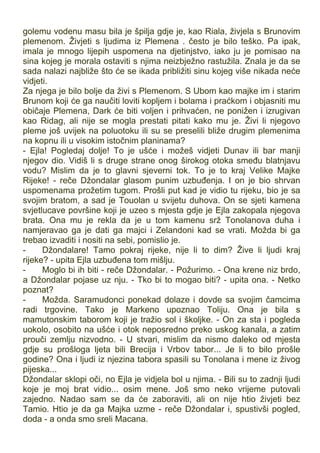 golemu vodenu masu bila je špilja gdje je, kao Riala, živjela s Brunovim
plemenom. Živjeti s ljudima iz Plemena . često je bilo teško. Pa ipak,
imala je mnogo lijepih uspomena na djetinjstvo, iako ju je pomisao na
sina kojeg je morala ostaviti s njima neizbježno rastužila. Znala je da se
sada nalazi najbliže što će se ikada približiti sinu kojeg više nikada neće
vidjeti.
Za njega je bilo bolje da živi s Plemenom. S Ubom kao majke im i starim
Brunom koji će ga naučiti loviti kopljem i bolama i praćkom i objasniti mu
običaje Plemena, Dark će biti voljen i prihvaćen, ne ponižen i izrugivan
kao Ridag, ali nije se mogla prestati pitati kako mu je. Živi li njegovo
pleme još uvijek na poluotoku ili su se preselili bliže drugim plemenima
na kopnu ili u visokim istočnim planinama?
- Ejla! Pogledaj dolje! To je ušće i možeš vidjeti Dunav ili bar manji
njegov dio. Vidiš li s druge strane onog širokog otoka smeđu blatnjavu
vodu? Mislim da je to glavni sjeverni tok. To je to kraj Velike Majke
Rijeke! - reče Džondalar glasom punim uzbuđenja. I on je bio shrvan
uspomenama prožetim tugom. Prošli put kad je vidio tu rijeku, bio je sa
svojim bratom, a sad je Touolan u svijetu duhova. On se sjeti kamena
svjetlucave površine koji je uzeo s mjesta gdje je Ejla zakopala njegova
brata. Ona mu je rekla da je u tom kamenu srž Tonolanova duha i
namjeravao ga je dati ga majci i Zelandoni kad se vrati. Možda bi ga
trebao izvaditi i nositi na sebi, pomislio je.
- Džondalare! Tamo pokraj rijeke, nije li to dim? Žive li ljudi kraj
rijeke? - upita Ejla uzbuđena tom mišlju.
- Moglo bi ih biti - reče Džondalar. - Požurimo. - Ona krene niz brdo,
a Džondalar pojase uz nju. - Tko bi to mogao biti? - upita ona. - Netko
poznat?
- Možda. Saramudonci ponekad dolaze i dovde sa svojim čamcima
radi trgovine. Tako je Markeno upoznao Toliju. Ona je bila s
mamutonskim taborom koji je tražio sol i školjke. - On za sta i pogleda
uokolo, osobito na ušće i otok neposredno preko uskog kanala, a zatim
prouči zemlju nizvodno. - U stvari, mislim da nismo daleko od mjesta
gdje su prošloga ljeta bili Brecija i Vrbov tabor... Je li to bilo prošle
godine? Ona i ljudi iz njezina tabora spasili su Tonolana i mene iz živog
pijeska...
Džondalar sklopi oči, no Ejla je vidjela bol u njima. - Bili su to zadnji ljudi
koje je moj brat vidio... osim mene. Još smo neko vrijeme putovali
zajedno. Nadao sam se da će zaboraviti, ali on nije htio živjeti bez
Tamio. Htio je da ga Majka uzme - reče Džondalar i, spustivši pogled,
doda - a onda smo sreli Macana.
 