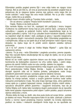 Džondalar podiže pogled prema Ejli i ona vidje kako se njegov izraz
mijenja. Bol je još bila tu, ali ona je poznavala taj poseban pogled koji je
pokazivao da je njegova ljubav prema njoj gotovo veća nego što on
može izdržati i veća nego što ona može izdržati. No tu je bilo i nešto
drugo, nešto što ju je plašilo.
- Nikad nisam shvatio zašto je Tonolan želio umrijeti... tada.
- On se okrenu i potjera Trkača bržim korakom i pozove ju.
- Hajde. Rekla si da želiš požuriti.
Ejla navede Njisku na brzi trk, nastojeći biti pažljivija i krenu tragom
muškarca na zadihanom konju koji je jurio prema rijeci. Jurnjava je bila
uzbudljiva i uspjela je potjerati čudno tužno raspoloženje koje je to
mjesto pobudilo u njima. Vuk ih je uzbuđen brzim korakom slijedio, a kad
su napokon stigli do obale i stali, podigao je glavu i ispustio raspjevanu
vučju pjesmu dugih i razvučenih zavijanja. Ejla i Džondalar pogledaše se
i osmjehnuše; oboje su se sjetili da je to baš primjeren način najave svog
dolaska na rijeku koja će ih pratiti većim dijelom ostatka njihova
putovanja.
-Je li to to? Jesmo li stigli do Velike Majke Rijeke? - upita Ejla sa
zažarenim očima.
-Jesmo. To je ono - reče Džondalar i pogleda uzvodno, prema zapadu.
Nije htio narušiti Ejlino oduševljenje što su stigli do rijeke, no on je znao
koliko ih još čeka.
Morat će se vratiti cijelim njezinim tokom sve do kraja, cijelom širinom
kontinenta do ledenjačke visoravni na vrhu velike rijeke, i zatim dalje,
gotovo do samih Velikih voda na rubu zemlje, daleko na zapadu.
Po svom krivudavom tisućuosamstotina milja dugom putu Dunav - rijeka
Đoni zelandonske Velike Majke Zemlje - bujala je vodama koje su
donijeli njezinih više od tri stotine pritoka, prikupljena voda dvaju
zaleđenih planinskih lanaca i ponijela goleme taložne nanose.
Krivudajući po ravnijim predjelima svoga puta, velika se rijeka prosto
dijelila na manje kanale, noseći u svojim golemim koritma vode velike
nakupine promiješana mulja. No prije kraja njenoga toka, sitna pješčana
masa sjela je u golemi lepezasti nanos, muljevitu divljinu niskih otoka i
sprudova okruženih plitkim jezerima i vijugavim brzicama, kao da je
Velika Majka svih rijeka tako iscrpljena dugim putovanjem da je ispustila
teški teret pijeska neposredno pred ciljem i zatim polako, poput iznurene
starice oteturala u more.
-Široka delta do koje su došli, oko dva puta duža od svoje širine , počela
je daleko od mora. Previše napunjena kako bi se dala .zadrzati u jednom
koritu u ravnici ispod prastarog masiva nastalih na čvrstoj stjenovitoj
podlozi na istoku i mekanih zaobljenih hirda koja su se spuštala sa
 