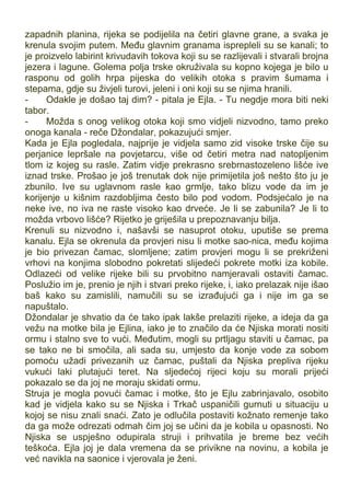 zapadnih planina, rijeka se podijelila na četiri glavne grane, a svaka je
krenula svojim putem. Među glavnim granama isprepleli su se kanali; to
je proizvelo labirint krivudavih tokova koji su se razlijevali i stvarali brojna
jezera i lagune. Golema polja trske okruživala su kopno kojega je bilo u
rasponu od golih hrpa pijeska do velikih otoka s pravim šumama i
stepama, gdje su živjeli turovi, jeleni i oni koji su se njima hranili.
- Odakle je došao taj dim? - pitala je Ejla. - Tu negdje mora biti neki
tabor.
- Možda s onog velikog otoka koji smo vidjeli nizvodno, tamo preko
onoga kanala - reče Džondalar, pokazujući smjer.
Kada je Ejla pogledala, najprije je vidjela samo zid visoke trske čije su
perjanice lepršale na povjetarcu, više od četiri metra nad natopljenim
tlom iz kojeg su rasle. Zatim vidje prekrasno srebrnastozeleno lišće ive
iznad trske. Prošao je još trenutak dok nije primijetila još nešto što ju je
zbunilo. Ive su uglavnom rasle kao grmlje, tako blizu vode da im je
korijenje u kišnim razdobljima često bilo pod vodom. Podsjećalo je na
neke ive, no iva ne raste visoko kao drveće. Je li se zabunila? Je li to
možda vrbovo lišće? Rijetko je griješila u prepoznavanju bilja.
Krenuli su nizvodno i, našavši se nasuprot otoku, uputiše se prema
kanalu. Ejla se okrenula da provjeri nisu li motke sao-nica, među kojima
je bio privezan čamac, slomljene; zatim provjeri mogu li se prekriženi
vrhovi na konjima slobodno pokretati slijedeći pokrete motki iza kobile.
Odlazeći od velike rijeke bili su prvobitno namjeravali ostaviti čamac.
Poslužio im je, prenio je njih i stvari preko rijeke, i, iako prelazak nije išao
baš kako su zamislili, namučili su se izrađujući ga i nije im ga se
napuštalo.
Džondalar je shvatio da će tako ipak lakše prelaziti rijeke, a ideja da ga
vežu na motke bila je Ejlina, iako je to značilo da će Njiska morati nositi
ormu i stalno sve to vući. Međutim, mogli su prtljagu staviti u čamac, pa
se tako ne bi smočila, ali sada su, umjesto da konje vode za sobom
pomoću užadi privezanih uz čamac, puštali da Njiska prepliva rijeku
vukući laki plutajući teret. Na sljedećoj rijeci koju su morali prijeći
pokazalo se da joj ne moraju skidati ormu.
Struja je mogla povući čamac i motke, što je Ejlu zabrinjavalo, osobito
kad je vidjela kako su se Njiska i Trkač uspaničili gurnuti u situaciju u
kojoj se nisu znali snaći. Zato je odlučila postaviti kožnato remenje tako
da ga može odrezati odmah čim joj se učini da je kobila u opasnosti. No
Njiska se uspješno odupirala struji i prihvatila je breme bez većih
teškoća. Ejla joj je dala vremena da se privikne na novinu, a kobila je
već navikla na saonice i vjerovala je ženi.
 