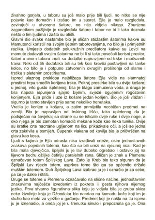 živahno gorjela, u taboru su još malo prije bili ljudi, no nitko se nije
pojavio kao domaćin i izašao im u susret. Ejla je malo razgledala,
zavirujući u otvorene šatore, no nije vidjela nikoga. Zbunjena
zagonetkom pažljivije je razgledala šatore i tabor ne bi li tako doznala
nešto o tim ljudima i zašto su otišli.
Glavni dio svake nastambe bio je sličan stožastim šatorima kakve su
Mamutonci koristili na svojim ljetnim taborovanjima, no bilo je i primjetnih
razlika. Umjesto dodatnih polukružnih predšatora kakve su Lovci na
mamute dodavali svojim šatorima ne bi li si tako povećali korisni prostor,
šatori u ovom taboru imali su dodatke napravljene od trske i močvarnih
trava. Neki od tih dodataka bili su tek kosi krovići postavljeni na tanke
kolce, no bilo je i potpuno zatvorenih okruglih proširenja od slame i
trstike s pletenim prostirkama.
Ispred ulaznog preklopa najbližega šatora Ejla vidje na slamnatoj
prostirci hrpu smeđih korijena trske. Pokraj prostirke bile su dvije košare;
u jednoj, vrlo gusto ispletenoj, bila je blago zamućena voda, a druga je
bila napola ispunjena sjajno bijelim, svježe oguljenim rogozovim
korijenjem. Ejla priđe i uze iz košare jedan korijen. Bio je još vlažan i
sigurno je tamo stavljen prije samo nekoliko trenutaka.
Vratila je korijen u košaru, a zatim primijetila neobičan predmet na
zemlji. Bio je napravljen od trskinog lišća, tako upletenog da je
podsjećao na čovjeka; sa strane su se isticale dvije ruke i dvije noge, a
oko njega je bio zamotan komadić mekane kože kao neka tunika. Dvije
su kratke crte nacrtane ugljenom na licu prikazivale oči, a još se jedna
crta zakrivila u osmijeh. Čuperak vlakana od kovilja bio je pričvršćen na
glavu kao kosa.
Ljudi s kojima je Ejla odrasla nisu izrađivali crteže, osim jednostavnih
znakova pojedinih totema, kao što su bili urezi na njezinoj nozi. Kad je
bila mala djevojčica, špiljski ju je lav duboko ogrebao i ostavio joj na
lijevom bedru ožiljke četiriju paralelnih rana. Sličan je znak u Plemenu
označavao totem Špiljskog Lava. Zato je Kreb bio tako siguran da je
Špiljski Lav njezin totem, usprkos tome što ga se općenito držalo
muškim totemom. Duh Špiljskog Lava izabrao ju je i označio je za sebe,
pa će je dakle i štititi.
Druge se toteme u Plemenu označavalo na slične načine, jednostavnim
znakovima najčešće izvedenim iz pokreta ili gesta njihova nijemog
jezika. Prva stvarno figurativna slika koju je vidjela bila je gruba skica
neke životinje koju je Džondalar bio nacrtao na komadu kože koji im je
služio kao meta za vježbe u gađanju. Predmet koji je našla na tlu isprva
ju je iznenadio, a onda joj je u trenutku sinulo i prepoznala ga je. Ona
 