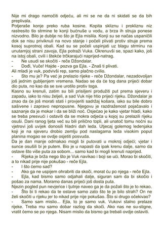 Nije mi drago namočiti odjeću, ali mi se ne da ni skidati se da bih
preplivala.
Potjeraše konje preko ruba kosine. Kopita skliznu i prokliznu niz
rastresito tlo strmine te konji bućnuše u vodu, a brza ih struja ponese
nizvodno. Bilo je dublje no što je Ejla mislila. Konji su se načas uspaničili
dok se nisu priviknuli na novo stanje i počeli plivati protiv struje prema
kosoj suprotnoj obali. Kad su se počeli uspinjati uz blagu strminu na
unutarnjoj strani zavoja, Ejla potraži Vuka. Okrenuvši se, spazi kako, još
na istoj obali, cvili i štekće trčkarajući naprijed-natrag.
- Ne usudi se skočiti - reče Džondalar.
- Dođi, Vuče! Hajde - pozva ga Ejla. - Znaš ti plivati.
Ali mladi je vuk, podvivši rep, samo plačno cvilio.
- Sto mu je? Pa već je prelazio rijeke - reče Džondalar, nezadovoljan
još jednim gubljenjem vremena. Nadao se da će tog dana prijeći dobar
dio puta, no kao da se sve urotilo protiv toga.
Kasno su krenuli, zatim su bili prisiljeni produžiti put prema sjeveru i
zapadu, iako to nisu željeli, a sad Vuk nije htio prijeći rijeku. Džondalar je
znao da će još morati stati i provjeriti sadržaj košara, iako su bile dobro
sašivene i zapravo nepropusne. Njegovu je razdraženost pojačavalo i
saznanje da je mokar i da se bliži noć. Osjećao je kako vjetar hladi, kako
se treba presvući i ostaviti da se mokra odjeća u kojoj su prelazili rijeku
osuši. Dani ranog ljeta već su bili prilično topli, ali unatoč tomu noćni su
vjetrovi još uvijek donosili hladni dah leda. Utjecaj golemog ledenjaka
koji je na sjeveru drobio zemlju pod naslagama leda visokim poput
planina mogao se ovdje osjetiti posvuda.
Da je dan manje odmakao mogli bi putovati u mokroj odjeći; vjetar i
sunce osušili bi je putem. Bio je u napasti da ipak krenu dalje, samo da
ostave što više puta za sobom... samo kad bi mogli krenuti naprijed.
- Rijeka je brža nego što je Vuk navikao i boji se ući. Morao bi skočiti,
a to nikad prije nije pokušao - reče Ejla.
- I što ćemo sad?
- Ako ga ne uspijem ohrabriti da skoči, morat ću po njega - reče Ejla.
- Ejla, kad bismo samo odjahali dalje, siguran sam da bi skočio i
pošao za nama. Moramo danas prijeći još dosta puta.
Njezin pogled pun nevjerice i ljutnje naveo ga je da požali što je to rekao.
- Što bi ti rekao da te ostave samo zato što te je bilo strah? On ne
želi skočiti u rijeku jer to nikad prije nije pokušao. Što si drugo očekivao?
- Samo sam mislio... Ejla, to je samo vuk. Vukovi stalno prelaze
rijeke. Treba mu samo dobar razlog da skoči. Ako nas ne su-stigne,
vratit ćemo se po njega. Nisam mislio da bismo ga trebali ovdje ostaviti.
 