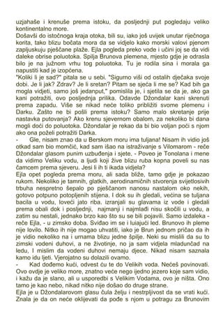 uzjahaše i krenuše prema istoku, da posljednji put pogledaju veliko
kontinentalno more.
Došavši do istočnoga kraja otoka, bili su, iako još uvijek unutar riječnoga
korita, tako blizu bočata mora da se vidjelo kako morski valovi pjenom
zapljuskuju pješčane plaže. Ejla pogleda preko vode i učini joj se da vidi
daleke obrise poluotoka. Spilja Brunova plemena, mjesto gdje je odrasla
bilo je na južnom vrhu tog poluotoka. Tu je rodila sina i morala ga
napustiti kad je izopćena.
"Koliki li je sad?" pitala se u sebi. "Sigurno viši od ostalih dječaka svoje
dobi. Je li jak? Zdrav? Je li sretan? Pitam se sjeća li me se? Kad bih ga
mogla vidjeti, samo još jedanput," pomislila je, i sjetila se da je, ako ga
kani potražiti, ovo posljednja prilika. Odavde Džondalar kani skrenuti
prema zapadu. Više se nikad neće toliko približiti svome plemenu i
Darku. Zašto ne bi pošli prema istoku? Samo malo skretanje prije
nastavka putovanja? Ako krenu sjevernom obalom, za nekoliko bi dana
mogli doći do poluotoka. Džondalar je rekao da bi bio voljan poći s njom
ako ona poželi potražiti Darka.
- Gle, nisam znao da u Berskom moru ima tuljana! Nisam ih vidio još
otkad sam bio momčić, kad sam išao na istraživanje s Vilomarom - reče
Džondalar glasom punim uzbuđenja i sjete. - Poveo je Tonolana i mene
da vidimo Veliku vodu, a ljudi koji žive blizu ruba kopna poveli su nas
čamcem prema sjeveru. Jesi li ih ti ikada vidjela?
Ejla opet pogleda prema moru, ali sada bliže, tamo gdje je pokazao
rukom. Nekoliko je tamnih, glatkih, aerodinamičnih stvorenja svijetlosivih
trbuha nespretno šepalo po pješčanom nanosu nastalom oko nekih,
gotovo potpuno potopljenih stijena. I dok su ih gledali, većina se tuljana
bacila u vodu, loveći jato riba. izranjali su glavama iz vode i gledali
prema obali dok i posljednji, najmanji i najmlađi nisu skočili u vodu, a
zatim su nestali, jednako brzo kao što su se bili pojavili. Samo izdaleka -
reče Ejla, - u zimsko doba. Sviđao im se i luiajući led. Brunovo ih pleme
nije lovilo. Nitko ih nije mogao uhvatiti, iako je Brun jednom pričao da ih
je vidio nekoliko na i urnama blizu jedne špilje. Neki su mislili da su to
zimski vodeni duhovi, a ne životinje, no ja sam vidjela mladunčad na
ledu, I mislim da vodeni duhovi nemaju djece. Nikad nisam saznala
kamo idu ljeti. Vjerojatno su dolazili ovamo.
- Kad dođemo kući, odvest ću te do Velikih voda. Nećeš povinovati.
Ovo ovdje je veliko more, znatno veće nego ijedno jezero koje sam vidio,
i kažu da je slano, ali u usporedbi s Velikim Vodama, ovo je ništa. Ono
tamo je kao nebo, nikad nitko nije došao do druge strane.
Ejla je u Džondalarovom glasu čula želju i nestrpljivost da se vrati kući.
Znala je da on neće oklijevati da pođe s njom u potragu za Brunovim
 