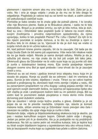 plemenom i njezinim sinom ako mu ona kaže da to želi. Zato jer ju je
volio. No i ona je njega voljela i znala je da mu ne bi bilo drago to
odgađanje. Pogledala je valove koji su se lomili na obali, a zatim zatvori
oči pokušavajući zadržati suze.
Pomislila je kako ionako ne bi znala gdje da potraži pleme. I to ionako
više nije Brunovo pleme. Sada je to Braudovo pleme, i sada ne bi bila
dobrodošla. Braud ju je prokleo smrću; za njih je bila mrtva, bila je duh.
Kad su ona i Džondalar tako poplašili ljude iz tabora na ovom otoku
svojim životinjama i prividno natprirodnom sposobnošću da njima
upravljaju, koliko bi tek preplašili Pleme? Pa i Ubu i Darka? Za njih bi to
bio njezin povratak iz svijeta duhova, a to što su životinje s njom u
društvu bilo bi im dokaz za to. Vjerovali bi da je duh koji se vratio iz
svijeta mrtvih da bi im učinio kakvo zlo.
Ali, kad jednom krene prema zapadu, bit će to zauvijek. Od tada pa do
kraja života Dark će biti samo još uspomena. Više neće biti nikakve nade
da će ga ikada vidjeti. Morala je sama donijeti odluku. Mislila je da je
odlučila još davno, no nije znala da će bol još uvijek biti tako jaka.
Okrenuvši glavu da Džondalar ne bi vidio suze koje su joj punile oči dok
je zurila u dubokoplavi beskraj mora, Ejla izreče posljednje nijemo
zbogom svome sinu Bol je opet probode i ona shvati da će je zauvijek
nositi u srcu.
Okrenuli su se od mora i pješice krenuli kroz stepsku travu koja im je
sezala do pojasa. Konje su pustili da se odmore i dali im vremena da
pasu. Sunce je bilo visoko, blještavo i vruće. Titravi su se valovi topline
podizali s prašnjavog tla, donoseći topli miris zemlje i biljaka u rastu. Išli
su zaravnjenim proplankom na vrhu dugog i uskog pojasa zemlje i bili su
pod sjenom svojih slamnatih šešira, no sparina od isparavanja rijeke oko
njih vlažila je zrak i prašnjavom kožom tekli su im potočići znoja. Bili su
sretni kad bi povremeni dašak povjetarca s mora donio miris života
skrivenog pod dubokim vodama.
Ejla se zaustavi i odvije svoju kožnu praćku s glave. Zatakla ju je za
pojas da se ne bi previše navlažila. Umjesto nje, stavila je komad
mekane kože, sličan onome koji je Džondalar nosio previjen oko čela i
zavezan na zatiljku da upije vlagu koja je curila s čela.
Nastavivši dalje, vidjela je blijedozelenkastog skakavca koji je skočio, pa
pao i nestao kamufliran svojom bojom. Odmah zatim vidje i drugog.
Jedan po jedan još ih je doskočilo, što ju je podsjetilo na roj proždrljivih
skakavaca. No bili su samo jedni od mnoštva kukaca; bilo je leptira koji
su titrali svojim blještavim bojama u isprekidanom letu oko vrhova trske, i
bilo je bezopasnih muha koje su izgledale kao pčele s oštrim žalcima.
 