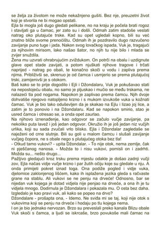 se želja za životom ne može nekažnjeno gušiti. Bez nje, preuzetni život
koji je stvorila ne bi mogao opstati.
Ejla bi mogla još dugo gledati pelikane, no na kraju je počela brati rogoz
i stavljati ga u čamac, jer zato su i došli. Odmah zatim stadoše veslati
natrag oko plutajuće trske. Kad su opet ugledali kopno, bili su već
znatno bliže svome prenoćištu. Odmah ih je pozdravilo dugo razvučeno
zavijanje puno tuge i jada. Nakon svog lovačkog ispada, Vuk je, tragajući
za njihovim mirisom, lako našao šator, no njih tu nije bilo i mlada se
zvijer snuždila.
Žena mu uzvrati ohrabrujućim zviždukom. On potrči na obalu i uzdignute
glave opet stade zavijati, a potom njuškati njihove tragove i trčati
naprijed - natrag po obali, te konačno skoči u vodu i zapliva prema
njima. Približivši se, skrenuo je od čamca i usmjerio se prema plutajućoj
trski, zamijenivši je s otokom.
Baš kako se to prije dogodilo i Ejli i Džondalaru, Vuk je pokušavao stati
na nepostojeću obalu, no samo je pljuskao i mučio se među trskama, ne
nalazeći tla pod nogama. Napokon je zaplivao prema čamcu. Njih dvoje
dohvatiše njegovo natopljeno krzno i s mukom izvukoše vuka u kožnati
čamac. Vuk je bio tako oduševljen da je skakao na Ejlu i lizao joj lice, a
zatim je to ponovio i na Džondalaru. Kad se napokon smirio, stao je
usred čamca i otresao se, a onda opet zaurlao.
Na njihovo iznenađenje, kao odgovor se začulo vučje zavijanje, pa
nekoliko puta lavež i još jedan odgovor. Okružio ih je još jedan niz vučjih
urlika, koji su sada zvučali vrlo blisko. Ejla i Džondalar zagledaše se
naježeni od crne slutnje. Bili su goli u malom čamcu i slušali zavijanje
vučjeg čopora, ne s obale nego s plutajućeg otoka bez tla!
- Otkud tamo vukovi? - upita Džondalar. - To nije otok, nema zemlje, čak
ni pješčanog nanosa. - Možda to i nisu vukovi, pomisli on i zadrhti.
Možda su... nešto drugo...
Pažljivo gledajući kroz trsku prema mjestu odakle je došao zadnji vučji
zov, Ejla načas vidje vučje krzno i par žutih očiju koje su gledale u nju. A
onda primijeti pokret iznad toga. Ona podiže pogled i vidje vuka,
djelomice zaklonjenog lišćem, kako ih isplažena jezika gleda s račvaste
grane na stablu. Ali vukovi se ne penju na drveće! Odnosno, bar se
nijedan vuk kojega je dotad vidjela nije penjao na drveće, a ona ih je tu
vidjela mnogo. Dodirnula je Džondalara i pokazala mu. O osta bez daha.
Izgledalo je kao pravi vuk, ali kako se popeo na drvo?
Džondalare - prošapta ona, - Idemo. Ne sviđa mi se taj. koji nije otok s
vukovima koji se penju na drveće i hodaju po tlu kojega nema.
l on je bio jednako nervozan. Brzo su preveslali preko kanala Blizu obale
Vuk skoči s čamca, a ljudi se iskrcaše, brzo povukoše mali čamac na
 