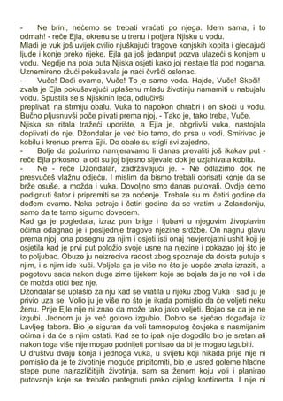 - Ne brini, nećemo se trebati vraćati po njega. Idem sama, i to
odmah! - reče Ejla, okrenu se u trenu i potjera Njisku u vodu.
Mladi je vuk još uvijek cvilio njuškajući tragove konjskih kopita i gledajući
ljude i konje preko rijeke. Ejla ga još jedanput pozva ulazeći s konjem u
vodu. Negdje na pola puta Njiska osjeti kako joj nestaje tla pod nogama.
Uznemireno ržući pokušavala je naći čvršći oslonac.
- Vuče! Dođi ovamo, Vuče! To je samo voda. Hajde, Vuče! Skoči! -
zvala je Ejla pokušavajući uplašenu mladu životinju namamiti u nabujalu
vodu. Spustila se s Njiskinih leđa, odlučivši
preplivati na strmiju obalu. Vuka to napokon ohrabri i on skoči u vodu.
Bučno pljusnuvši poče plivati prema njoj. - Tako je, tako treba, Vuče.
Njiska se ritala tražeći uporište, a Ejla je, obgrlivši vuka, nastojala
doplivati do nje. Džondalar je već bio tamo, do prsa u vodi. Smirivao je
kobilu i krenuo prema Ejli. Do obale su stigli svi zajedno.
- Bolje da požurimo namjeravamo li danas prevaliti još ikakav put -
reče Ejla prkosno, a oči su joj bijesno sijevale dok je uzjahivala kobilu.
- Ne - reče Džondalar, zadržavajući je. - Ne odlazimo dok ne
presvučeš vlažnu odjeću. I mislim da bismo trebali obrisati konje da se
brže osuše, a možda i vuka. Dovoljno smo danas putovali. Ovdje ćemo
podignuti šator i pripremiti se za noćenje. Trebale su mi četiri godine da
dođem ovamo. Neka potraje i četiri godine da se vratim u Zelandoniju,
samo da te tamo sigurno dovedem.
Kad ga je pogledala, izraz pun brige i ljubavi u njegovim živoplavim
očima odagnao je i posljednje tragove njezine srdžbe. On nagnu glavu
prema njoj, ona posegnu za njim i osjeti isti onaj nevjerojatni ushit koji je
osjetila kad je prvi put položio svoje usne na njezine i pokazao joj što je
to poljubac. Obuze ju neizreciva radost zbog spoznaje da doista putuje s
njim, i s njim ide kući. Voljela ga je više no što je uopće znala izraziti, a
pogotovu sada nakon duge zime tijekom koje se bojala da je ne voli i da
će možda otići bez nje.
Džondalar se uplašio za nju kad se vratila u rijeku zbog Vuka i sad ju je
privio uza se. Volio ju je više no što je ikada pomislio da će voljeti neku
ženu. Prije Ejle nije ni znao da može tako jako voljeti. Bojao se da je ne
izgubi. Jednom ju je već gotovo izgubio. Dobro se sjećao događaja iz
Lavljeg tabora. Bio je siguran da voli tamnoputog čovjeka s nasmijanim
očima i da će s njim ostati. Kad se to ipak nije dogodilo bio je sretan ali
nakon toga više nije mogao podnijeti pomisao da bi je mogao izgubiti.
U društvu dvaju konja i jednoga vuka, u svijetu koji nikada prije nije ni
pomislio da je te životinje moguće pripitomiti, bio je usred goleme hladne
stepe pune najrazličitijih životinja, sam sa ženom koju voli i planirao
putovanje koje se trebalo protegnuti preko cijelog kontinenta. I nije ni
 