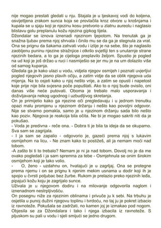 nije mogao prestati gledati u nju. Stajala je u ljeskavoj vodi do koljena,
osvijetljena zrakom sunca koja se provlačila kroz otvore u krošnjama i
kupala se u sjaju koji je njezinu kosu pretvorio u zlatnu aureolu i naglasio
blistavu golu preplanulu kožu njezina gipkog tijela.
Džondalar se iznova iznenadi njezinom ljepotom. Na trenutak ga je
snažna ljubav prema njoj shrvala i činilo mu se da ga je stegnula za vrat.
Ona se prignu da šakama zahvati vodu i izlije je na sebe, što je naglasilo
zaobljenu puninu njezine stražnjice i otkrilo svjetliji ten s unutarnje strane
njezinih bedara, a to ga je cijeloga preplavilo željom. Spustio je pogled
na ud koji je još držao u ruci i nasmiješio se jer mu je na um dolazilo više
od samog kupanja.
Gledala ga je kako ulazi u vodu, vidjela njegov osmijeh i poznati uvjerljivi
pogled njegovih jasno plavih očiju, a zatim vidje da se oblik njegova uda
mijenja. Na to osjeti kako u njoj nešto vrije, a zatim se opusti i napetost
koje prije nije bila svjesna poče popuštati. Ako to o njoj bude ovisilo, oni
danas više neće putovati. Oboma je trebalo malo usporavanja i
doživljavanja nekog ugodnog i uzbudljivog skretanja.
On je primijetio kako ga njezine oči pregledavaju i u jednom trenutku
opazi malu promjenu u njezinom držanju i nešto kao povoljni odgovor.
Nije se stvarno pomakla, samo je u njezinom držanju sada bilo nešto
kao poziv. Njegova je reakcija bila očita. Ne bi je mogao sakriti niti da je
pokušao.
- Voda je predivna - reče ona. - Dobra ti je bila ta ideja da se okupamo.
Sva sam se zagrijala.
- I ja sam se zapalio - odgovorio je, gazeći prema njoj s lukavim
osmijehom na licu. - Ne znam kako to postižeš, ali ja nemam moći nad
tobom.
-A zašto bi ti to trebalo? Nemam je ni ja nad tobom. Dovolj no je da me
ovako pogledaš i ja sam spremna za tebe - Osmjehnula se onim širokim
osmijehom koji je tako volio.
- O, ženo - uzdahnu on, hvatajući je u zagrljaj. Ona se protegne
prema njemu i on se prignu k njenim mekim usnama u dodir koji ih je
spojio u čvrsti poljubac bez žurbe. Rukom je prelazio preko njezinih leđa,
pipajući kožu koju je zagrijalo sunce.
Uživala je u njegovom dodiru i na milovanje odgovorila naglom i
iznenadnom nestrpljivošću.
On posegnu niže za njezinim oblinama i privuče ju k sebi. Na trbuhu je
osjetila u punoj dužini njegovu toplinu i tvrdoću, no taj ju je pokret izbacio
iz ravnoteže. Pokušala se zadržati, no kamen joj je izmakao pod nogom.
Objesila se za Džondalara i tako i njega izbacila iz ravnoteže. S
pljuskom su pali u vodu i sjeli smijući se jedno drugom.
 