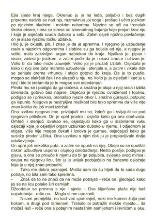 Ejla sjede kraj njega. Okrenuo ju je na leđa, poljubio i bez dugih
priprema nadvio se nad nju, razmaknuo joj noge i prošao i učim jezikom
po njezinim hladnim i mokrim naborima. Njezine se oči na trenutak
široko otvore, i ona se strese od iznenadnog bujanja koje projuri kroz nju
i koje je osjećala svuda duboko u sebi. Zatim osjeti nježno povlačenje;
on je sisao njezinu točku užitaka.
Htio ju je okusiti, piti, i znao je da je spremna. I njegovo je uzbuđenje
raslo s njezinim odgovorima i slabine su ga boljele od nje, a njegov je
veliki, malo zakrivljeni organ nabrekao do kraja. Njuškao je, pipao i
sisao, vodeći je jezikom, a zatim pođe da je i okusi iznutra i uživao je.
Volio bi da tako može zauvijek. Volio joj je pružati Užitak. Osjećala je
kako u njoj sve jače mahnita uzbuđenje i stenjala e, a zatim i vikala dok
se penjalo prema vrhuncu i stiglo gotovo do kraja. Da je to pustio,
mogao se olakšati čak i ne ulazeći u nju, no Volio ju je osjećati i kad je u
njoj i bio bi sretan da je to mogao sve odjedanput.
Privila mu se i podigla da ga dočeka, a snažna je oluja u njoj rasla i izbila
iznenada, gotovo bez najave. Osjećao je njezinu ovlaženost i toplinu,
podigao se i privukao, pronašao njezin otvor i, snažno gurajući, potpuno
ga ispunio. Njegova je nestrpljiva muškost bila tako spremna da više nije
znao koliko će još moći izdržati.
Ona izviknu njegovo ime, privijajući mu se, želeći ga i svijajući se pod
njegovim pritiskom. On je opet prodro i osjetio kako ga ona obuhvaća.
Drhteći i stenjući izvukao se, osjećajući kako ga u slabinama vuku
osjećaji koje je osjetljivi organ uzburkao duboko u njemu. I odjednom je
stigao, više nije mogao čekati i iznova je gurnuo, osjećajući kako ga
sustiže prodor Užitka. Ona uzviknu s njim dok ju je preplavljivalo divlje
oduševljenje.
On upre još nekoliko puta, a zatim se opusti na njoj. Oboje su se opuštali
nakon uzbudljiva uspona i olujnog oslobađanja. Nešto poslije, podigao je
glavu, a ona se privuče k njemu da bi ga poljubila, svjesna svog mirisa i
okusa na njegovu licu, što ju je uvijek podsjećalo na čudesne osjećaje
koje je u njoj znao probuditi.
- Tako me dobro poznaješ. Mislila sam da ću htjeti da to sada dugo
potraje, no bila sam tako spremna.
- Znaš da to ne znači da ne može potrajati - reče on, gledajući kako
joj se na licu polako širi osmijeh.
Džondalar se prevrnu s nje i sjede. - Ova šljunčana plaža nije baš
najudobnija - reče on. - Mogla si me upozoriti.
- Nisam primijetila, no kad već spominješ, neki me kamen žulja pod
bokom, a drugi pod ramenom. Trebalo bi potražiti mekše mjesto... da
možeš leći - reče ona s potajnim nestašnim osmijehom i iskricom u oku.
 