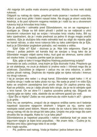 -Ali najprije bih pošla malo stvarno proplivati. Možda tu ima neki dublji
rukavac.
Odgazili su natrag do rijeke, preplivali malo jezerce i nastavili uzvodno,
krčeći si put kroz plitki i blatni nasad trske. Na drugoj je strani voda bila
hladnija, a tlo pod njihovim nogama nestalo je i našli su se u otvorenom
rukavcu koji je krivudao kroz trsku.
Ejla je požurila i odmakla pred Džondalarom, no on se napregnuo i
sustigao je. Oboje su bili dobri plivači i počeli su se natjecati u utrci
otvorenim rukavcem koji se svijao i krivudao kroz visoku trsku. Bili su
tako izjednačeni, da je i mala prednost za jedno ili drugo mogla značiti
vodstvo. Ejla je slučajno bila malo odmakla kad su stigli do mjesta gdje
se kanal račvao, a oba nova rukavca bila su tako zakrivljena da je Ejla,
kad ju je Džondalar pogledom potražio, već nestala s vidika.
- Ejla! Gdje si? Ejla! - dozivao ju je. Nije bilo odgovora. Opet je
viknuo i pošao jednim od kanala koji se savijao u krug tako da je
Džondalar mogao vidjeti samo trsku; kud god se okrenuo, samo zidovi
od visoke trske. U napadu panike opet je zazvao.
- Ejla, gdje si tako ti tvoga Majčina hladnog podzemnog svijeta?
Iznenada se začu zvižduk, onaj kojim je Ejla dozivala Vuka. Preplavio ga
je val olakšanja, no zvuk je dolazio iz znatno veće i i ličnosti nego što je
očekivao. Zazviždao je odgovor i začuo mu se ona odaziva, a zatim
počeo plivati natrag. Doplivao do mjesta gdje se rijeka račvala i krenuo
niz drugi rukavac.
I taj je zavijao oko sebe i u drugi kanal. Džondalar osjeti kako i i K si
snažna struja i nađe se kako pluta niz nju. No sada je pred I m vidio Ejlu
kako se snažnim zaveslajima bori protiv struje On zapliva prema njoj.
Kad se približio, ona je i dalje plivala totiv struje, da je ne bi odnijelo opet
u krivi kanal. On se okre-11 i zapliva uzvodno pokraj nje. Stigavši do
mjesta gdje se rijeka vala, stadoše da se odmore gazeći po vodi.
- Ejla! Što si htjela? Zašto se nisi pobrinula da vidim kuda h aš? - glasno
ju je grdio.
Ona mu se osmjehnu, znajući da je njegova srdžba samo os-il tadanje
napetosti izazvane njegovim strahom i brigom za nju. samo sam
nastojala ostati pred tobom. Nisam znala da se ruka-ic tako brzo vraća
ukrug natrag niti da će struja biti tako jaka. Unijelo me prije nego što sam
shvatila što se događa. Kako to I a je tako jaka?
Džondalarova je napetost popustila i nakon olakšanja kad se asao na
sigurnom njegov je bijes brzo popuštao. - Ne znam reče. - Čudno je to.
Možda smo blizu glavnoga toka ili se ovdje
dno naglo spušta.
- Pa, pođimo sad natrag. Voda je hladna i jedva čekam da se
 