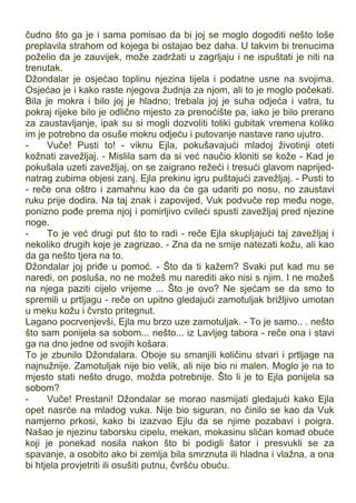 čudno što ga je i sama pomisao da bi joj se moglo dogoditi nešto loše
preplavila strahom od kojega bi ostajao bez daha. U takvim bi trenucima
poželio da je zauvijek, može zadržati u zagrljaju i ne ispuštati je niti na
trenutak.
Džondalar je osjećao toplinu njezina tijela i podatne usne na svojima.
Osjećao je i kako raste njegova žudnja za njom, ali to je moglo počekati.
Bila je mokra i bilo joj je hladno; trebala joj je suha odjeća i vatra, tu
pokraj rijeke bilo je odlično mjesto za prenoćište pa, iako je bilo prerano
za zaustavljanje, ipak su si mogli dozvoliti toliki gubitak vremena koliko
im je potrebno da osuše mokru odjeću i putovanje nastave rano ujutro.
- Vuče! Pusti to! - viknu Ejla, pokušavajući mladoj životinji oteti
kožnati zavežljaj. - Mislila sam da si već naučio kloniti se kože - Kad je
pokušala uzeti zavežljaj, on se zaigrano režeći i tresući glavom naprijed-
natrag zubima objesi zanj. Ejla prekinu igru puštajući zavežljaj. - Pusti to
- reče ona oštro i zamahnu kao da će ga udariti po nosu, no zaustavi
ruku prije dodira. Na taj znak i zapovijed, Vuk podvuče rep među noge,
ponizno pođe prema njoj i pomirljivo cvileći spusti zavežljaj pred njezine
noge.
- To je već drugi put što to radi - reče Ejla skupljajući taj zavežljaj i
nekoliko drugih koje je zagrizao. - Zna da ne smije natezati kožu, ali kao
da ga nešto tjera na to.
Džondalar joj priđe u pomoć. - Što da ti kažem? Svaki put kad mu se
naredi, on posluša, no ne možeš mu narediti ako nisi s njim. I ne možeš
na njega paziti cijelo vrijeme ... Što je ovo? Ne sjećam se da smo to
spremili u prtljagu - reče on upitno gledajući zamotuljak brižljivo umotan
u meku kožu i čvrsto pritegnut.
Lagano pocrvenjevši, Ejla mu brzo uze zamotuljak. - To je samo.. . nešto
što sam ponijela sa sobom... nešto... iz Lavljeg tabora - reče ona i stavi
ga na dno jedne od svojih košara.
To je zbunilo Džondalara. Oboje su smanjili količinu stvari i prtljage na
najnužnije. Zamotuljak nije bio velik, ali nije bio ni malen. Moglo je na to
mjesto stati nešto drugo, možda potrebnije. Što li je to Ejla ponijela sa
sobom?
- Vuče! Prestani! Džondalar se morao nasmijati gledajući kako Ejla
opet nasrće na mladog vuka. Nije bio siguran, no činilo se kao da Vuk
namjerno prkosi, kako bi izazvao Ejlu da se njime pozabavi i poigra.
Našao je njezinu taborsku cipelu, mekan, mokasinu sličan komad obuće
koji je ponekad nosila nakon što bi podigli šator i presvukli se za
spavanje, a osobito ako bi zemlja bila smrznuta ili hladna i vlažna, a ona
bi htjela provjetriti ili osušiti putnu, čvršću obuću.
 