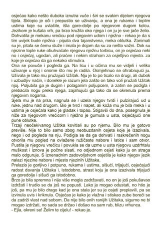 osjećao kako nešto duboko iznutra vuče i širi se svakim dijelom njegova
tijela. Sklopio je oči i prepustio se uživanju, a ona je rukama i toplim
ustima koje su uvlačile, išla gore-dolje po njegovom dugom kolcu.
Jezikom je kušala vrh, pa brzo kružila oko njega i on ju je sve jače želio.
Dohvatila je mekanu vrećicu pod njegovim udom i nježno - rekao je da s
tim uvijek bude nježna - pipala dva tajanstvena, meka oblutka. Zanimali
su je, pitala se čemu služe i imala je dojam da su za nešto važni. Dok su
njezine tople ruke obuhvaćale njegovu nježnu torbicu, on je osjećao neki
no i osjećaj, ugodan, ali praćen i nekim strahom za osjetljivo mjesto. za
koje je osjećao da ga nekako stimulira.
Ona se povuče i pogleda ga. Na licu i u očima mu se vidjeli i veliko
uživanje u njoj i onome što mu je radila. Osmjehnuo se ohrabrujući ju.
Uživala je tako mu pružajući Užitak. Nju je to po ticalo na drugi, ali dubok
i uzbudljiv način, i donekle je razum jela zašto on tako voli pružati Užitak
njoj. Poljubila ga je dugim i polaganim poljupcem, a zatim se podigla i
prebacila nogu preko njega, zajahujući ga tako da se okrenula prema
njegovim nogama.
Sjela mu je na prsa, nagnula se i uzela njegov tvrdi i pulzirajući ud u
ruke, jednu nad drugom. Bio je tvrd i napet, ali koža mu je bila meka i u
ustima je osjećala kako je gladak i topao. Stigavši do dna, posegnula je
niže za njegovom vrećicom i nježno je gurnula u usta, osjećajući one
pune oblutke.
Trzaji neočekivanog Užitka kovitlali su po njemu. Bilo mu je gotovo
previše. Nije to bilo samo zbog neobuzdanih osjeta koje je izazivala,
nego i od pogleda na nju. Podigla se da ga dohvati i raskrečenih nogu
otvorila mu pogled na ovlažene ružičaste nabore i latice i sam otvor.
Pustila je njegovu vrećicu i povukla se da uzme u usta njegovu uzdrhtalu
muškost i iznova je počne sisati, no odjednom osjeti kako ju on straga
malo odguruje. S iznenadnim zadovoljstvom osjetila je kako njegov jezik
nalazi njezine nabore i mjesto njezinih Užitaka.
Prelazio je gorljivo i potpuno, rukama i ustima, sišući, trljajući, osjećajući
radost davanja Užitaka i, istodobno, strast koju je ona izazivala trljajući
ga goredolje i sišući ga istodobno.
Brzo je bila spremna i nije više mogla zadržavati, no on je još pokušavao
izdržati i trudio se da još ne popusti. Lako je mogao odustati, no htio je
još, pa mu je bilo drago kad je ona stala jer su je osjeti preplavili, pa se
izvinula uvis i kriknula. Osjećao je kako je vlažna i stiskao zube boreći se
da zadrži vlast nad sobom. Da nije bilo onih ranijih Užitaka, sigurno ne bi
mogao izdržati, no sada se držao i došao na sam rub, blizu vrhunca.
- Ejla, okreni se! Želim te cijelu! - rekao je.
 