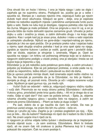 Ona shvati što on hoće i klimnu. I ona je htjela njega i zato se digla i
zajahala ga na suprotnu stranu. Podigavši se, pustila ga je u sebe i
spustila se. Stenjao je i zazivao njezino ime, osjećajući kako ga njezin
duboki topli otvor obuhvaća. Gibajući se gore - dolje, ona je osjećala
pritiske na nekoliko osjetljivih mjesta i pokretima usmjeravala tvrdo puno
tijelo u sebi. Sada na rubu koji je dostigao, njegova potreba više nije bila
iko žurna. Mogao je malo pričekati. Ona se prignula u novi ili i.aj, a on je
povuče bliže da može dohvatiti njezine zamamne grudi. Uhvatio je jednu
dojku u usta i snažno ju sisao, a zatim dohvatio drugu i na kraju obje
zajedno. Kao i uvijek kad joj je sisao prsa, duboko i nisko u sebi osjećala
je ustreptalo ubuđenje. Njišući se gore-dolje i naprijed-natrag po njemu,
osjećala je l.iko se opet podiže. On je prelazio preko ruba i osjećao kako
u njemu opet skuplja snažna potreba i kad je ona opet sjela na njega,
zgrabio je njezine kukove i počeo je voditi, gurati gore i povlačiti dolje.
Dok se dizala, osjećao je strujanje i, iznenada, Migao je. Opet se
spustila na njega i on kriknu od potresnog drhtanja koje se iz dubina u
njegovim slabinama podiglo u visoki proboj; ona je stenjala i tresla se od
bujice koja je bijesnila u njoj.
Džondalar ju je još nekoliko puta potaknuo gore-dolje, a zatim privukao i
poljubio joj bradavice. Ejla se još jedanput protrese, a onda pade na nj.
Ležali su nepomično, teško dišući i pokušavali su doći do daha.
Ejla je upravo počela mirnije disati, kad iznenada osjeti nešto vlažno na
licu. Na trenutak je pomislila da je to Džondalar, no bilo je hladno i
donijelo je drugi, ali poznati miris. Otvorila je oči i vidjela iscerene vučje
zube. Njuškom je opet gurnuo nju, pa među njih.
- Vuče! Gubi se odavde! - rekla je, odgurujući njegovu vlažnu njušku
i vučji dah. Prevrnula se na svoju stranu pokraj Džondalara i dohvatila
Vukovu grivu, provlačeći prste kroz gustu dlaku. - Ali mi je drago da si se
vratio. Gdje si cijeli dan? Već sam se počela brinuti. - Sjela, je, objema
rukama uhvatila njegovu glavu i spustila čelo na njegovo, a zatim se
okrenula prema Džondalaru. - Pitam se kako je dugo ovdje?
- Pa sad, dobro da si ga naučila da nam ne smeta. Da nas je
prekinuo usred onoga, ne znam što bih mu učinio - reče on.
Ustao je i pružio joj ruku. Zagrlio ju je i prešao pogledom po njoj. - Ejla,
ovo je bilo... što da kažem? Nedostaje mi riječi da ti kažem to što ti želim
reći. Ne znam uopće ima li riječi za to.
U njegovim je očima vidjela toliko ljubavi i obožavanja da je treptanjem
morala otjerati suze. - Ja sam sretnica, Džondalare. Meni bi trebale
riječi, ali ne znam čak niti znakove iz jezika Plemena koji bi ti mogli
pokazati što osjećam. Čak ne znam postoje li.
 