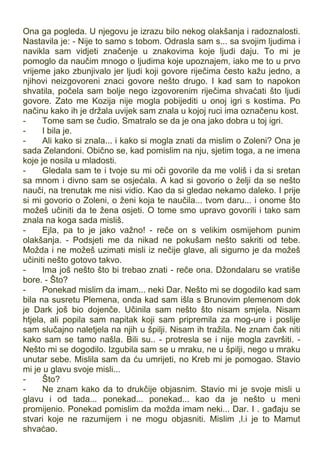 Ona ga pogleda. U njegovu je izrazu bilo nekog olakšanja i radoznalosti.
Nastavila je: - Nije to samo s tobom. Odrasla sam s... sa svojim ljudima i
navikla sam vidjeti značenje u znakovima koje ljudi daju. To mi je
pomoglo da naučim mnogo o ljudima koje upoznajem, iako me to u prvo
vrijeme jako zbunjivalo jer ljudi koji govore riječima često kažu jedno, a
njihovi neizgovoreni znaci govore nešto drugo. I kad sam to napokon
shvatila, počela sam bolje nego izgovorenim riječima shvaćati što ljudi
govore. Zato me Kozija nije mogla pobijediti u onoj igri s kostima. Po
načinu kako ih je držala uvijek sam znala u kojoj ruci ima označenu kost.
- Tome sam se čudio. Smatralo se da je ona jako dobra u toj igri.
- I bila je.
- Ali kako si znala... i kako si mogla znati da mislim o Zoleni? Ona je
sada Zelandoni. Obično se, kad pomislim na nju, sjetim toga, a ne imena
koje je nosila u mladosti.
- Gledala sam te i tvoje su mi oči govorile da me voliš i da si sretan
sa mnom i divno sam se osjećala. A kad si govorio o želji da se nešto
nauči, na trenutak me nisi vidio. Kao da si gledao nekamo daleko. I prije
si mi govorio o Zoleni, o ženi koja te naučila... tvom daru... i onome što
možeš učiniti da te žena osjeti. O tome smo upravo govorili i tako sam
znala na koga sada misliš.
- Ejla, pa to je jako važno! - reče on s velikim osmijehom punim
olakšanja. - Podsjeti me da nikad ne pokušam nešto sakriti od tebe.
Možda i ne možeš uzimati misli iz nečije glave, ali sigurno je da možeš
učiniti nešto gotovo takvo.
- Ima još nešto što bi trebao znati - reče ona. Džondalaru se vratiše
bore. - Što?
- Ponekad mislim da imam... neki Dar. Nešto mi se dogodilo kad sam
bila na susretu Plemena, onda kad sam išla s Brunovim plemenom dok
je Dark još bio dojenče. Učinila sam nešto što nisam smjela. Nisam
htjela, ali popila sam napitak koji sam pripremila za mog-ure i poslije
sam slučajno naletjela na njih u špilji. Nisam ih tražila. Ne znam čak niti
kako sam se tamo našla. Bili su.. - protresla se i nije mogla završiti. -
Nešto mi se dogodilo. Izgubila sam se u mraku, ne u špilji, nego u mraku
unutar sebe. Mislila sam da ću umrijeti, no Kreb mi je pomogao. Stavio
mi je u glavu svoje misli...
- Što?
- Ne znam kako da to drukčije objasnim. Stavio mi je svoje misli u
glavu i od tada... ponekad... ponekad... kao da je nešto u meni
promijenio. Ponekad pomislim da možda imam neki... Dar. I . gađaju se
stvari koje ne razumijem i ne mogu objasniti. Mislim ,l.i je to Mamut
shvaćao.
 