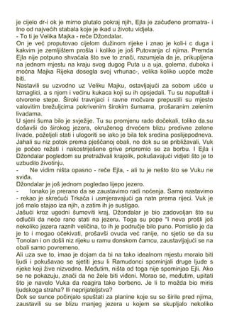 je cijelo dr-i ok je mirno plutalo pokraj njih, Ejla je začuđeno promatra- i
Ino od najvećih stabala koje je ikad u životu vidjela.
- To ti je Velika Majka - reče Džondalar.
On je već proputovao cijelom dužinom rijeke i znao je koli-i c duga i
kakvim je zemljištem prošla i koliko je još Putovanja cl njima. Premda
Ejla nije potpuno shvaćala što sve to znači, razumjela da je, prikupljena
na jednom mjestu na kraju svog dugog Puta u a uja, golema, duboka i
moćna Majka Rijeka dosegla svoj vrhunac-, velika koliko uopće može
biti.
Nastavili su uzvodno uz Veliku Majku, ostavljajući za sobom ušće u
Izmaglici, a s njom i većinu kukaca koji su ih opsjedali. Tu su napuštali i
otvorene stepe. Široki travnjaci i ravne močvare prepustili su mjesto
valovitim brežuljcima pokrivenim širokim šumama, prošaranim zelenim
livadama.
U sjeni šuma bilo je svježije. Tu su promjenu rado dočekali, toliko da.su
došavši do širokog jezera, okruženog drvećem blizu predivne zelene
livade, poželjeli stati i ulogoriti se iako je bila tek sredina poslijepodneva.
Jahali su niz potok prema pješčanoj obali, no dok su se približavali, Vuk
je počeo režati i nakostriješene grive pripremio se za borbu. I Ejla i
Džondalar pogledom su pretraživali krajolik, pokušavajući vidjeti što je to
uzbudilo životinju.
- Ne vidim ništa opasno - reče Ejla, - ali tu je nešto što se Vuku ne
sviđa.
Džondalar je još jednom pogledao lijepo jezero.
- Ionako je prerano da se zaustavimo radi noćenja. Samo nastavimo
- rekao je skrećući Trkača i usmjeravajući ga natn prema rijeci. Vuk je
još malo stajao iza njih, a zatim ih je sustigao.
Jašući kroz ugodni šumoviti kraj, Džondalar je bio zadovoljan što su
odlučili da neće rano stati na jezeru. Toga su pope "I neva prošli još
nekoliko jezera raznih veličina, to ih je područje bilo puno. Pomislio je da
je to i mogao očekivati, prošavši ovuda već ranije, no sjetio se da su
Tonolan i on došli niz rijeku u ramu donskom čamcu, zaustavljajući se na
obali samo povremeno.
Ali uza sve to, imao je dojam da bi na tako idealnom mjestu moralo biti
ljudi i pokušavao se sjetiti jesu li Ramudonci spominjali druge ljude s
rijeke koji žive nizvodno. Međutim, ništa od toga nije spominjao Ejli. Ako
se ne pokazuju, znači da ne žele biti viđeni. Morao se, međutim, upitati
što je navelo Vuka da reagira tako borbeno. Je li to možda bio miris
ljudskoga straha? Ili neprijateljstva?
Dok se sunce počinjalo spuštati za planine koje su se širile pred njima,
zaustavili su se blizu manjeg jezera u kojem se skupljalo nekoliko
 