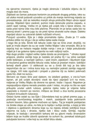 na sjeverne visoravni, rijeka je naglo skrenula i izdubila stijenu da bi
mogla doći do mora.
Zdjelasti se čamac pokazao korisnim za prelazak drugog pritoka, iako su
od utoka morali putovati uzvodno uz pritok do manje nemirnog mjesta za
preveslavanje. Još se nekoliko manjih struja pridružilo Majci ubrzo ispod
zavoja. Slijedeći lijevi zaokret, putnici malo skrenuše prema zapadu, a
zatim opet natrag. Velika im je rijeka još uvijek bila s lijeve strane, no
sada pred njima više nisu bile planine. Planinski im je lanac sada bio na
desnoj strani i prema jugu su se pred njima otvarale suhe stepe. Daleko
naprijed obzor su zatvarali daleki ružičasti vrhunci.
Putujući uzvodno, Ejla je i dalje promatrala rijeku. Znala je 11 vode
pritoka otišle niz struju i da je velika rijeka sada manje
i nego što je bila. Široki tok tekuće vode nije se činio znat- drukčiji, no
ipak je imala dojam da su se vode Velike Majke l ako smanjile. Bio je to
osjećaj koji se nalazio negdje dublje nanja i ona je i dalje pokušavala
vidjeti je li se golema rijeka unijenila na neki vidljiviji način.
Nije dugo prošlo i izgled velike rijeke doista se promijenio. " nihoko ispod
prapora, plodne zemlje koja je nastala od praha Oj I su sitno samljeli
veliki ledenjaci, a raznijeli vjetrovi, i pod iinom, pijeskom i šljunkom koje
je tisućama godina taložila tekuća voda, ležao je prastari masiv. Izdržljivi
temelji starih plani- I.I oblikovali su se u čvrsti štit koji je bio tako
nepomičan da se i initna kora koju su nemoljivi pokreti zemlje nagurali
na njega, UH irala zgužvati i propeti u planine čiji su ledeni pokrivači
sada hlc-.štali na suncu.
Skriveni se masiv širio pod rijekom, no izloženi greben, s vre-iiu"nom
ispran, ali još uvijek dovoljno visok da rijeci zapriječi iz-li na more,
natjerao je Veliku Majku da skrene na sjever, traže- i ispust. Napokon je
nepopustljiva stijena nerado predala uzak I irolaz, no prije no što se opet
prikupila unutar uskih rubova, golema rijeka neko je vrijeme tekla
usporedo s morem po ravnici, mlitavo se šireći u dva korita povezana
mrežom krivudavih rukavaca.
Ostaci šume ostali su iza Ejle i Džondalara koji su jahali prema jugu, u
područje ravničarskog krajolika i niskih, zaobljenih brda pokrivenih
suhom travom, blizu goleme močvare uz rijeku. Taj je krajolik podsjećao
na široke stepe uz ušće, no bila je to toplija i suhlja zemlja, u kojoj je bilo
i dijelova s pješčanim dinama koje su na mjestu držale izdržljive trave
otporne na sušu i drveće, rijetko čak i blizu vode. Grmlje, najviše
vrijesak, te kadulja i aromatični tarkanj bili su glavni među drvenastim
biljem koje se trudilo izboriti opstanak na suhom tlu, ponekad istiskujući
patuljaste borove i vrbe koji su se držali blizu obala.
 