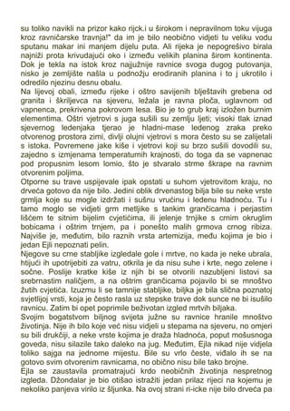 su toliko navikli na prizor kako rijck.i u širokom i nepravilnom toku vijuga
kroz ravničarske travnja!" da im je bilo neobično vidjeti tu veliku vodu
sputanu makar ini manjem dijelu puta. Ali rijeka je nepogrešivo birala
najniži prota krivudajući oko i između velikih planina širom kontinenta.
Dok je tekla na istok kroz najjužnije ravnice svoga dugog putovanja,
nisko je zemljište našla u podnožju erodiranih planina i to j ukrotilo i
odredilo njezinu desnu obalu.
Na lijevoj obali, između rijeke i oštro savijenih blještavih grebena od
granita i škriljevca na sjeveru, ležala je ravna ploča, uglavnom od
vapnenca, prekrivena pokrovom lesa. Bio je to grub kraj izložen burnim
elementima. Oštri vjetrovi s juga sušili su zemlju ljeti; visoki tlak iznad
sjevernog ledenjaka tjerao je hladni-mase ledenog zraka preko
otvorenog prostora zimi, divlji olujni vjetrovi s mora često su se zalijetali
s istoka. Povremene jake kiše i vjetrovi koji su brzo sušili dovodili su,
zajedno s izmjenama temperaturnih krajnosti, do toga da se vapnenac
pod propusnim lesom lomio, što je stvaralo strme škrape na ravnim
otvorenim poljima.
Otporne su trave uspijevale ipak opstati u suhom vjetrovitom kraju, no
drveća gotovo da nije bilo. Jedini oblik drvenastog bilja bile su neke vrste
grmlja koje su mogle izdržati i sušnu vrućinu i ledenu hladnoću. Tu i
tamo moglo se vidjeti grm metljike s tankim grančicama i perjastim
lišćem te sitnim bijelim cvjetićima, ili jelenje trnjike s crnim okruglim
bobicama i oštrim trnjem, pa i ponešto malih grmova crnog ribiza.
Najviše je, međutim, bilo raznih vrsta artemizija, među kojima je bio i
jedan Ejli nepoznati pelin.
Njegove su crne stabljike izgledale gole i mrtve, no kada je neke ubrala,
htijući ih upotrijebiti za vatru, otkrila je da nisu suhe i krte, nego zelene i
sočne. Poslije kratke kiše iz njih bi se otvorili nazubljeni listovi sa
srebrnastim naličjem, a na oštrim grančicama pojavilo bi se mnoštvo
žutih cvjetića. Izuzmu li se tamnije stabljike, biljka je bila slična poznatoj
svjetlijoj vrsti, koja je često rasla uz stepske trave dok sunce ne bi isušilo
ravnicu. Zatim bi opet poprimile beživotan izgled mrtvih biljaka.
Svojim bogatstvom biljnog svijeta južne su ravnice hranile mnoštvo
životinja. Nije ih bilo koje već nisu vidjeli u stepama na sjeveru, no omjeri
su bili drukčiji, a neke vrste kojima je draža hladnoća, poput mošusnoga
goveda, nisu silazile tako daleko na jug. Međutim, Ejla nikad nije vidjela
toliko sajga na jednome mijestu. Bile su vrlo česte, viđalo ih se na
gotovo svim otvorenim ravnicama, no obično nisu bile tako brojne.
Ejla se zaustavila promatrajući krdo neobičnih životinja nespretnog
izgleda. Džondalar je bio otišao istražiti jedan prilaz rijeci na kojemu je
nekoliko panjeva virilo iz šljunka. Na ovoj strani ri-icke nije bilo drveća pa
 