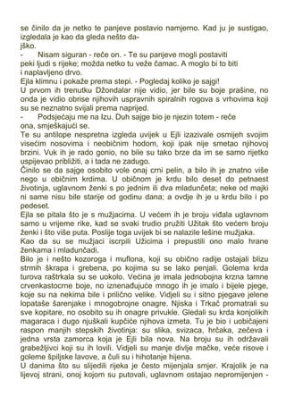 se činilo da je netko te panjeve postavio namjerno. Kad ju je sustigao,
izgledala je kao da gleda nešto da-
jško.
- Nisam siguran - reče on. - Te su panjeve mogli postaviti
peki ljudi s rijeke; možda netko tu veže čamac. A moglo bi to biti
i naplavljeno drvo.
Ejla klimnu i pokaže prema stepi. - Pogledaj koliko je sajgi!
U prvom ih trenutku Džondalar nije vidio, jer bile su boje prašine, no
onda je vidio obrise njihovih uspravnih spiralnih rogova s vrhovima koji
su se neznatno svijali prema naprijed.
- Podsjećaju me na Izu. Duh sajge bio je njezin totem - reče
ona, smješkajući se.
Te su antilope nespretna izgleda uvijek u Ejli izazivale osmijeh svojim
visećim nosovima i neobičnim hodom, koji ipak nije smetao njihovoj
brzini. Vuk ih je rado gonio, no bile su tako brze da im se samo rijetko
uspijevao približiti, a i tada ne zadugo.
Činilo se da sajge osobito vole onaj crni pelin, a bilo ih je znatno više
nego u običnim krdima. U običnom je krdu bilo deset do petnaest
životinja, uglavnom ženki s po jednim ili dva mladunčeta; neke od majki
ni same nisu bile starije od godinu dana; a ovdje ih je u krdu bilo i po
pedeset.
Ejla se pitala što je s mužjacima. U većem ih je broju viđala uglavnom
samo u vrijeme rike, kad se svaki trudio pružiti Užitak što većem broju
ženki i što više puta. Poslije toga uvijek bi se nalazile lešine mužjaka.
Kao da su se mužjaci iscrpili Užicima i prepustili ono malo hrane
ženkama i mladunčadi.
Bilo je i nešto kozoroga i muflona, koji su obično radije ostajali blizu
strmih škrapa i grebena, po kojima su se lako penjali. Golema krda
turova raštrkala su se uokolo. Većina je imala jednobojna krzna tamne
crvenkastocrne boje, no iznenađujuće mnogo ih je imalo i bijele pjege,
koje su na nekima bile i prilično velike. Vidjeli su i sitno pjegave jelene
lopataše šarenjake i mnogobrojne onagre. Njiska i Trkač promatrali su
sve kopitare, no osobito su ih onagre privukle. Gledali su krda konjolikih
magaraca i dugo njuškali kupčiće njihova izmeta. Tu je bio i uobičajeni
raspon manjih stepskih životinja: su slika, svizaca, hrčaka, zečeva i
jedna vrsta zamorca koja je Ejli bila nova. Na broju su ih održavali
grabežljivci koji su ih lovili. Vidjeli su manje divlje mačke, veće risove i
goleme špiljske lavove, a čuli su i hihotanje hijena.
U danima što su slijedili rijeka je često mijenjala smjer. Krajolik je na
lijevoj strani, onoj kojom su putovali, uglavnom ostajao nepromijenjen -
 
