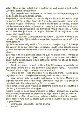 vidjeli. Nisu se jako udaljili kad i iondalar na vodi opazi pokret, nešto
uzvodno. Zastao je da provjeri.
- Ejla, pogledaj ono - reče on kad se i ona zaustavila pokraj njega. -
To bi mogao biti ramudonski čamac.
Pogledala je i nešto vidjela, no nije bila sigurna što je to. Potakli su konje
da požure. Prišavši bliže, Ejla vidje čamac koji nije lio sličan onima koje
je ranije vidjela. Poznavala je samo mamu-tonske čamce, kožom
pokrivene okvire u obliku zdjele poput onoga koji su vukli u saonicama.
Čamac koji je sada vidjela bio ic od drva i na vrhu je imao šiljak. U njemu
je bilo nekoliko ljudi iclan za drugim. Prilazeći bliže, vidjela je da na
drugoj obali ima još ljudi.
- Hojla! - pozva ih Džondalar, mašući rukom u pozdrav. Viknuo je još
nekoliko riječi koje Ejli nisu bile poznate iako je postojala neka sličnost s
mamutonskim.
Ljudi u čamcu nisu odgovorili, a Džondalar se pitao jesu li ga čuli, iako je
bio uvjeren da su ga vidjeli. Opet je zazvao, i sada je bio siguran da su
ga čuli, no nisu mu odmahnuli. Stali su svom snagom veslati na drugu
stranu.
Ejla vidje i da ih je primijetio jedan od ljudi na drugoj obali. Pritrčao je
drugima i pokazao preko rijeke, prema njima, a zatim on i još nekoliko
drugih žurno odoše. Dvoje je ljudi ostalo dok čamac nije stigao do obale,
a onda i oni odoše.
- Opet zbog konja, zar ne? - rekla je Ejla. Džondalaru se učini da vidi
titraj suze. Ionako ne bi bilo pametno ovdje prijeći rijeku. - Nastamba
Šaramudonaca koje ja poznajem na ovoj je strani.
- I meni se čini - reče ona dajući Njiski znak da krene. - Ali mogli su
prijeći u tom čamcu. Mogli su barem odgovoriti na tvoj pozdrav.
- Ejla, pomisli kako mi čudno izgledamo na konjima. Moramo im
izgledati kao neki duh s četiri noge i dvije ruke - reče on. - Ne smiješ ih
optuživati zato što se boje nečega što ne poznaju.
Pred njima, preko vode, vidjela se prostrana dolina koja se spuštala s
planina gotovo do razine silne rijeke.
Prilično velika je rijeka tekla sredinom te doline i ulijevala se u Veliku
Majku s vrtloženjem koje se prenosilo na obje strane. Rijeka se tu širila.
U dolini, blizu ušća, ali na kosini, vidješe nekoliko nastambi od drveta,
očito naselje. Oko njih su stajali ljudi, zureći u putnike koji su prolazili
drugom obalom.
- Džondalare - reče Ejla, - siđimo s konja.
- Zašto?
 