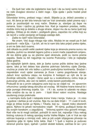 - Da ljudi bar vide da izgledamo kao ljudi i da su konji samo konji, a
ne neki dvoglavi stvorovi s četiri noge - Ejla sjaše i poče hodati pred
kobilom.
Džondalar kininu, prebaci nogu i skoči. Slijedio ju je, držeći povodac u
ruci. Ali žena je tek bila krenula kad se Vuk iznenada zaleti prema njoj i
poče je pozdravljati na svoj način. Skakao je, stavljao joj šape na
ramena, lizao i nježno joj grickao lice. Kad je napokon prestao, nešto,
možda miris koji je doletio s druge strane, dojavi mu da su tamo ljudi koji
gledaju. Otišao je do obale i, podigavši glavu, započeo niz urlika koji su
se razvili u vučje zavijanje od kojega zastaje dah.
- Zašto to radi? reče Džondalar.
- Ne znam. Već dugo nikoga nije vidio. Možda im se veseli pa ih želi
pozdraviti - reče Ejla. - I ja bih, ali ne bi nam bilo lako prijeći preko rijeke,
a oni ne žele doći ovamo.
Još otkada su prošli veliki zaokret rijeke koja je skrenula prema suncu na
zalasku, putnici su skretali lagano južno u svom inače zapadnom smjeru.
Ali iza doline gdje su se planine opet okrenule, pošli su ravno prema
zapadu. Sada su bili najjužnije na svome Putovanju i bilo je najtoplije
doba godine.
Za najtoplijih ljetnih dana, dok je žarko sunce pržilo doline bez ijedne
sjene, iako je led debeo kao planine pokrivao četvrtinu cijele Zemlje,
vrućina je znala biti vrlo teška u južnim područjima kontinenta. Snažan i
neprekidan vrući vjetar zamarao je živce i samo pogoršavao stanje.
Jašući kroz sprženu stepu na konjima ili hodajući uz njih da bi se
životinje odmorile, čovjek i žena upali su u svakodnevnu rutinu koja je
putovanje učinila, ako već ne lakšim, onda barem podnošljivim.
Probudili bi se s prvim odsjajima zore koji su se vidjeli na im sjevernim
vrhuncima i poslije lakog doručka od vrućeg MI hladne hrane krenuli bi i
prije punoga dnevnog svjetla. Uz- i K i se, sunce bi udaralo na stepu
tako snažno da su se iz zem- i lizali titravi valovi vrućine. Naslaga
osušenog znoja prekrivala
u namnjelu kožu ljudi i natapala krzna Vuka i konja. Vukov je i k visio
iz gubice i dahtao je od vrućine. Nije mu se dalo trčati i 11 i.ivati ili loviti,
nego je držao korak uz Njisku i Trkača, koji su Upsali nisko oborenih
glava. Njihovi bi jahači ravnodušno visjeli Hl njima, puštajući konje da
idu svojim korakom; u zagušljivoj "dnevnoj sparini nisu govorili mnogo.
Kad više ne bi mogli izdržati, potražili bi ravni žal, najradije I llizu nekog
bistrog rukavca ili nekog sporijeg korita Velike Majke. Lak ni Vuk se nije
odricao kupanja u mirnijoj vodi, iako je još uvijek izbjegavao plivanje na
mjestima gdje bi rijeka brže tekla. Kad I "i ljudi s kojima je putovao
skrenuli prema rijeci, sjahali i počeli skidati košare, zatrčao bi se i prvi
 