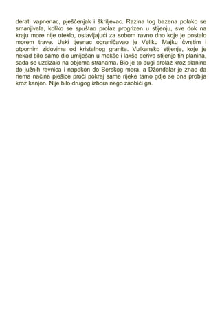 derati vapnenac, pješčenjak i škriljevac. Razina tog bazena polako se
smanjivala, koliko se spuštao prolaz progrizen u stijenju, sve dok na
kraju more nije oteklo, ostavljajući za sobom ravno dno koje je postalo
morem trave. Uski tjesnac ograničavao je Veliku Majku čvrstim i
otpornim zidovima od kristalnog granita. Vulkansko stijenje, koje je
nekad bilo samo dio umiješan u mekše i lakše derivo stijenje tih planina,
sada se uzdizalo na objema stranama. Bio je to dugi prolaz kroz planine
do južnih ravnica i napokon do Berskog mora, a Džondalar je znao da
nema načina pješice proći pokraj same rijeke tamo gdje se ona probija
kroz kanjon. Nije bilo drugog izbora nego zaobići ga.
 